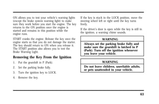 63 
ON allows you to test your vehicle’s warning lights 
(except the brake system warning light) to make 
sure they work before you start the engine. The key 
returns to the ON position once the engine is 
started and remains in this position while the 
engine runs. 
START cranks the engine. Release the key once the 
engine starts so that you do not damage the starter. 
The key should return to ON when you release it. 
The START position also allows you to test the 
Brake Warning Light. 
Removing the Key From the Ignition 
1. Put the gearshift in P (Park). 
2. Set the parking brake fully. 
3. Turn the ignition key to LOCK. 
4. Remove the key. 
If the key is stuck in the LOCK position, move the 
steering wheel left or right until the key turns 
freely. 
If the driver’s door is open while the key is still in 
the ignition, a warning chime sounds. 
WARNING 
Always set the parking brake fully and 
make sure the gearshift is latched in P 
(Park). Turn off the ignition whenever 
you leave your vehicle. 
WARNING 
Do not leave children, unreliable adults, 
or pets unattended in your vehicle. 
 