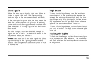 65 
Turn Signals 
Move the lever up to signal a right turn. Move it 
down to signal a left turn. The corresponding 
indicator light in the instrument cluster will flash. 
If the turn signal stays on after you turn, move the 
lever back to the center (off) position. A warning 
chime will sound after approximately one-half mile 
(one kilometer) of driving if you do not return the 
lever to off. 
For lane changes, move the lever far enough to 
signal but not to latch. The lever will return to the 
off position when you release it. 
NOTE: The flash rate of the turn signal will speed 
up considerably if the Lighting Control Module 
detects a left or right turn lamp bulb (front or rear) 
is burned out. 
High Beams 
To turn on the high beams, turn the headlamp 
control switch to the headlamp ON position (or 
activate the autolamp feature) and push the turn 
signal lever away from you until it latches. When 
the high beams are ON, the high beam indicator 
light on the instrument cluster comes on. 
To turn off the high beams, pull the lever toward 
you until it latches. The high beam indicator light 
turns off. 
Flashing the Lights 
To flash the headlamps, pull the lever toward you 
for a moment and then release it. The headlamps 
will flash whether the headlamp knob is in the on 
or off position. 
 