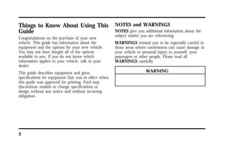 Things to Know About Using This 
Guide 
Congratulations on the purchase of your new 
vehicle. This guide has information about the 
equipment and the options for your new vehicle. 
You may not have bought all of the options 
available to you. If you do not know which 
information applies to your vehicle, talk to your 
dealer. 
This guide describes equipment and gives 
specifications for equipment that was in effect when 
this guide was approved for printing. Ford may 
discontinue models or change specifications or 
design without any notice and without incurring 
obligation. 
2 
NOTES and WARNINGS 
NOTES give you additional information about the 
subject matter you are referencing. 
WARNINGS remind you to be especially careful in 
those areas where carelessness can cause damage to 
your vehicle or personal injury to yourself, your 
passengers or other people. Please read all 
WARNINGS carefully. 
WARNING 
 