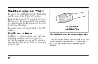 Windshield Wipers and Washer 
To turn on the windshield wipers, the ignition key 
must be turned to the ON or ACC position. 
Rotate the knob towards “S” to activate the wipers. 
The first seven detents are interval wipe positions, 
the eighth detent is the LO position and the ninth 
detent is the HI position. 
To turn the wipers off, turn the knob to the OFF 
position. 
Variable Interval Wipers 
In addition to two speed wipers, your vehicle has 
wipers that you can set to operate at varying 
intervals. For example, you can set the interval so 
they wipe less often when it drizzles or more often 
in heavier rain. 
66 
The windshield wiper on the turn signal lever 
To set the interval wipers, turn the knob at the end 
of the turn signal lever between “S” (slow) and “F” 
(fast) until the desired interval between wipes is 
achieved. 
 