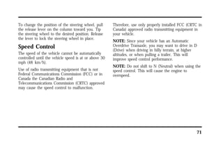 71 
To change the position of the steering wheel, pull 
the release lever on the column toward you. Tip 
the steering wheel to the desired position. Release 
the lever to lock the steering wheel in place. 
Speed Control 
The speed of the vehicle cannot be automatically 
controlled until the vehicle speed is at or above 30 
mph (48 km/h). 
Use of radio transmitting equipment that is not 
Federal Communications Commission (FCC) or in 
Canada the Canadian Radio and 
Telecommunications Commission (CRTC) approved 
may cause the speed control to malfunction. 
Therefore, use only properly installed FCC (CRTC in 
Canada) approved radio transmitting equipment in 
your vehicle. 
NOTE: Since your vehicle has an Automatic 
Overdrive Transaxle, you may want to drive in D 
(Drive) when driving in hilly terrain, at higher 
altitudes, or when pulling a trailer. This will 
improve speed control performance. 
NOTE: Do not shift to N (Neutral) when using the 
speed control. This will cause the engine to 
overspeed. 
 