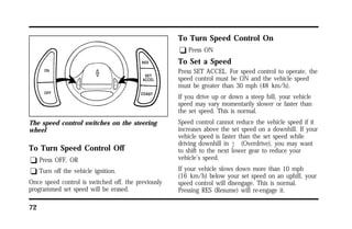 The speed control switches on the steering 
wheel 
To Turn Speed Control Off 
q Press OFF, OR 
q Turn off the vehicle ignition. 
Once speed control is switched off, the previously 
programmed set speed will be erased. 
72 
To Turn Speed Control On 
q Press ON 
To Set a Speed 
Press SET ACCEL. For speed control to operate, the 
speed control must be ON and the vehicle speed 
must be greater than 30 mph (48 km/h). 
If you drive up or down a steep hill, your vehicle 
speed may vary momentarily slower or faster than 
the set speed. This is normal. 
Speed control cannot reduce the vehicle speed if it 
increases above the set speed on a downhill. If your 
vehicle speed is faster than the set speed while 
driving downhill in j (Overdrive), you may want 
to shift to the next lower gear to reduce your 
vehicle’s speed. 
If your vehicle slows down more than 10 mph 
(16 km/h) below your set speed on an uphill, your 
speed control will disengage. This is normal. 
Pressing RES (Resume) will re-engage it. 
 