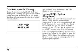 Overhead Console Warnings 
If your Continental is equipped with the Pressure 
Alert System, a warning will appear in the overhead 
console when the pressure in one of your vehicle’s 
tires drops below acceptable levels or if the system 
has malfunctioned. 
74 
See SecuriTires in the Maintenance and Care 
chapter for more information. 
Lincoln RESCU System 
(If equipped) 
Lincoln RESCU runs a self-test when you start your 
vehicle. During this test, the Lincoln RESCU 
warning light, located in the overhead console, will 
briefly illuminate. If a problem is detected during 
the self-check, the light will remain lit and the 
message “RESCU FAILURE” will be displayed on 
the vehicle’s message center for several seconds. 
If the warning light fails to briefly illuminate when 
you start your vehicle or if it remains lit, have your 
Lincoln RESCU System checked by an authorized 
Lincoln/Mercury dealer as soon as possible. Your 
system may be inoperative. 
 