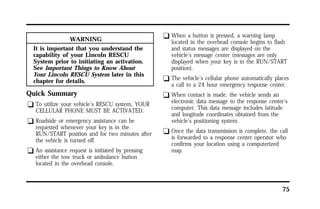 75 
WARNING 
It is important that you understand the 
capability of your Lincoln RESCU 
System prior to initiating an activation. 
See Important Things to Know About 
Your Lincoln RESCU System later in this 
chapter for details. 
Quick Summary 
q To utilize your vehicle’s RESCU system, YOUR 
CELLULAR PHONE MUST BE ACTIVATED. 
q Roadside or emergency assistance can be 
requested whenever your key is in the 
RUN/START position and for two minutes after 
the vehicle is turned off. 
q An assistance request is initiated by pressing 
either the tow truck or ambulance button 
located in the overhead console. 
q When a button is pressed, a warning lamp 
located in the overhead console begins to flash 
and status messages are displayed on the 
vehicle’s message center (messages are only 
displayed when your key is in the RUN/START 
position). 
q The vehicle’s cellular phone automatically places 
a call to a 24 hour emergency response center. 
q When contact is made, the vehicle sends an 
electronic data message to the response center’s 
computer. This data message includes latitude 
and longitude coordinates obtained from the 
vehicle’s positioning system. 
q Once the data transmission is complete, the call 
is forwarded to a response center operator who 
confirms your location using a computerized 
map. 
 