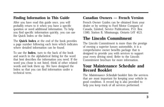 3 
Finding Information in This Guide 
After you have read this guide once, you will 
probably return to it when you have a specific 
question or need additional information. To help 
you find specific information quickly, you can use 
the Quick Index or the Index. 
The Quick Index at the end of the book provides 
a page number following each item which indicates 
where detailed information can be found. 
To use the Index, turn to the back of the book 
and search in the alphabetical listing for the word 
that best describes the information you need. If the 
word you chose is not listed, think of other related 
words and look them up. We have designed the 
Index so that you can find information under a 
technical term. 
Canadian Owners — French Version 
French Owner Guides can be obtained from your 
dealer or by writing to Ford Motor Company of 
Canada, Limited, Service Publications, P.O. Box 
1580, Station B, Mississauga, Ontario L4Y 4G3. 
The Lincoln Commitment 
The Lincoln Commitment is more than the prestige 
of owning a superior luxury automobile, it is a 
comprehensive owner benefits package that is 
designed to provide you with services to support 
your every driving need. Refer to the Lincoln 
Commitment brochure for more information. 
Your Maintenance Schedule and 
Record Booklet 
The Maintenance Schedule booklet lists the services 
that are most important for keeping your vehicle in 
good condition. A record log is also provided to 
help you keep track of all services performed. 
 