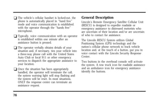 q The vehicle’s cellular handset is locked-out, the 
76 
phone is automatically placed in “hand free” 
mode and voice communication is established 
with the operator through the “hands free” 
microphone. 
q Typically, voice communication with an operator 
is established within one minute after an 
assistance button is pressed. 
q The operator verbally obtains details of your 
situation and, if necessary, ties your vehicle into 
a three-way phone call with the United States 
Auto Club or local 911 or other emergency 
services to dispatch the appropriate assistance to 
your location. 
q Once the situation has been appropriately 
handled, the operator will terminate the call, 
the system warning light will stop flashing and 
the system will be reset. In most situations, 
ONLY the response center can terminate an 
assistance request. 
General Description 
Lincoln’s Remote Emergency Satellite Cellular Unit 
(RESCU) is designed to expedite roadside or 
emergency assistance to distressed motorists who 
are uncertain of their location and/or are uncertain 
of who to contact for assistance. 
The Lincoln RESCU System utilizes Global 
Positioning System (GPS) technology and the 
nation’s cellular phone network to track vehicle 
location and, at the touch of a button, put you in 
voice contact with the Lincoln Security Response 
Center. 
Two buttons in the overhead console will activate 
the system. A tow truck icon for roadside assistance 
and an ambulance icon for emergency assistance 
identify the buttons. 
 