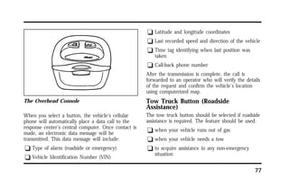77 
The Overhead Console 
When you select a button, the vehicle’s cellular 
phone will automatically place a data call to the 
response center’s central computer. Once contact is 
made, an electronic data message will be 
transmitted. This data message will include: 
q Type of alarm (roadside or emergency) 
q Vehicle Identification Number (VIN) 
q Latitude and longitude coordinates 
q Last recorded speed and direction of the vehicle 
q Time tag identifying when last position was 
taken 
q Call-back phone number 
After the transmission is complete, the call is 
forwarded to an operator who will verify the details 
of the request and confirm the vehicle’s location 
using computerized map. 
Tow Truck Button (Roadside 
Assistance) 
The tow truck button should be selected if roadside 
assistance is required. The feature should be used: 
q when your vehicle runs out of gas 
q when your vehicle needs a tow 
q to acquire assistance in any non-emergency 
situation 
 