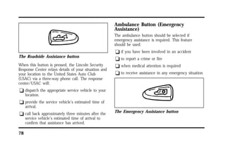 The Roadside Assistance button 
When this button is pressed, the Lincoln Security 
Response Center relays details of your situation and 
your location to the United States Auto Club 
(USAC) via a three-way phone call. The response 
center/USAC will: 
q dispatch the appropriate service vehicle to your 
78 
location. 
q provide the service vehicle’s estimated time of 
arrival. 
q call back approximately three minutes after the 
service vehicle’s estimated time of arrival to 
confirm that assistance has arrived. 
Ambulance Button (Emergency 
Assistance) 
The ambulance button should be selected if 
emergency assistance is required. This feature 
should be used: 
q if you have been involved in an accident 
q to report a crime or fire 
q when medical attention is required 
q to receive assistance in any emergency situation 
The Emergency Assistance button 
 