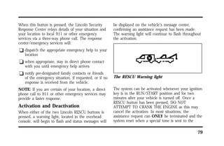 79 
When this button is pressed, the Lincoln Security 
Response Center relays details of your situation and 
your location to local 911 or other emergency 
services via a three-way phone call. The response 
center/emergency services will: 
q dispatch the appropriate emergency help to your 
location 
q when appropriate, stay in direct phone contact 
with you until emergency help arrives 
q notify pre-designated family contacts or friends 
of the emergency situation, if requested, or if no 
response is received from the vehicle. 
NOTE: If you are certain of your location, a direct 
phone call to 911 or other emergency services may 
provide a faster response. 
Activation and Deactivation 
When either of the two Lincoln RESCU buttons is 
pressed, a warning light, located in the overhead 
console, will begin to flash and status messages will 
be displayed on the vehicle’s message center, 
confirming an assistance request has been made. 
The warning light will continue to flash throughout 
the activation. 
The RESCU Warning light 
The system can be activated whenever your ignition 
key is in the RUN/START position and for two 
minutes after your vehicle is turned off. Once a 
RESCU button has been pressed, DO NOT 
ATTEMPT TO CRANK THE ENGINE as this may 
cancel the activation. In most situations, the 
assistance request can ONLY be terminated and the 
system reset when a special tone is sent to the 
 