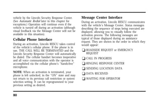 vehicle by the Lincoln Security Response Center. 
(See Automatic Redial later in this chapter for 
exceptions.) Operation will continue even if the 
vehicle is turned off during an activation (although 
visual feedback via the Message Center will not be 
available in this situation). 
Cellular Phone Interface 
During an activation, Lincoln RESCU takes control 
of the vehicle’s cellular phone. If the phone is in 
use, THE CALL WILL BE TERMINATED and the 
Lincoln Security Response Center will automatically 
be dialed. The cellular handset becomes inoperative 
and all voice communication with the operator is 
accomplished via the cellular phone’s “hands-free” 
microphone. 
NOTE: When an activation is terminated, your 
phone is left unlocked, in the “ON” state and may 
not return to its previous call restriction or system 
selection setting. It can be reprogrammed to your 
previous setting as desired. 
80 
Message Center Interface 
During an activation, Lincoln RESCU communicates 
with the vehicle’s Message Center. Status messages 
describing the sequence of steps being executed are 
displayed, allowing you to visually follow the 
activation process. The following messages are 
typical of those displayed during an assistance 
request. They are shown in the order in which they 
would appear: 
q ROADSIDE REQUEST or EMERGNCY 
REQUEST 
q CALL IN PROGRESS 
q RINGING RESPONSE CENTER 
q SENDING LOCATION DATA 
q DATA RECEIVED 
q WAITING FOR OPERATOR 
 