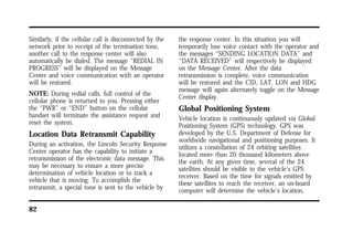 Similarly, if the cellular call is disconnected by the 
network prior to receipt of the termination tone, 
another call to the response center will also 
automatically be dialed. The message “REDIAL IN 
PROGRESS” will be displayed on the Message 
Center and voice communication with an operator 
will be restored. 
NOTE: During redial calls, full control of the 
cellular phone is returned to you. Pressing either 
the “PWR” or “END” button on the cellular 
handset will terminate the assistance request and 
reset the system. 
Location Data Retransmit Capability 
During an activation, the Lincoln Security Response 
Center operator has the capability to initiate a 
retransmission of the electronic data message. This 
may be necessary to ensure a more precise 
determination of vehicle location or to track a 
vehicle that is moving. To accomplish the 
retransmit, a special tone is sent to the vehicle by 
82 
the response center. In this situation you will 
temporarily lose voice contact with the operator and 
the messages “SENDING LOCATION DATA” and 
“DATA RECEIVED” will respectively be displayed 
on the Message Center. After the data 
retransmission is complete, voice communication 
will be restored and the CID, LAT, LON and HDG 
message will again alternately toggle on the Message 
Center display. 
Global Positioning System 
Vehicle location is continuously updated via Global 
Positioning System (GPS) technology. GPS was 
developed by the U.S. Department of Defense for 
worldwide navigational and positioning purposes. It 
utilizes a constellation of 24 orbiting satellites 
located more than 20 thousand kilometers above 
the earth. At any given time, several of the 24 
satellites should be visible to the vehicle’s GPS 
receiver. Based on the time for signals emitted by 
these satellites to reach the receiver, an on-board 
computer will determine the vehicle’s location, 
 