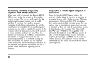 Positioning capability temporarily 
degraded after battery reconnect 
When your vehicle is started, the Lincoln RESCU 
GPS receiver begins the process of determining 
vehicle location. The receiver will search the sky 
and attempt to acquire signals from all visible 
satellites. A real-time clock and an almanac 
containing detailed information about the satellite 
constellation are stored in the on-board computer’s 
memory and are used to expedite the search. If the 
vehicle’s battery is disconnected, the clock memory 
is erased and time and date are lost. Once the 
battery is reconnected, it could take approximately 
15 minutes to reacquire the clock and for 
positioning capability to be restored. During this 
time, the system will operate but the response 
center will not be able to identify your location. In 
this situation, the operator will depend on you to 
provide verbal information regarding vehicle 
location. 
84 
Inoperative if cellular signal marginal or 
unavailable 
Since the Lincoln RESCU System utilizes the 
vehicle’s cellular phone, it can only be operated in 
geographical areas with cellular coverage. Although 
approximately 90 percent of the U.S. population 
lives and works in cellular coverage areas, there are 
various rural or mountainous areas where coverage 
is marginal or does not exist. If an activation occurs 
in this situation, the messages “NO CELLULAR 
SIGNAL” and “WAITING TO ACQUIRE” will 
alternately be displayed on the Message Center. If 
after several attempts cellular service cannot be 
acquired, the message “UNABLE TO PLACE CALL” 
will be displayed, the assistance request will be 
terminated and the phone will return to its normal 
operating mode. 
 