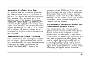 85 
Inoperative if cellular system busy 
In a particular area, the local cellular system can 
only handle a limited number of cellular calls at 
one time. Once volume has reached the maximum 
limit, additional callers are denied access. If an 
activation occurs in this situation, the messages 
“CELLULAR SYSTEM BUSY” and “PLEASE WAIT” 
will alternately be displayed on the message center. 
If after several attempts a cellular channel cannot be 
acquired, the message “UNABLE TO PLACE CALL” 
will be displayed, the assistance request will be 
terminated and the phone will return to its normal 
operating mode. 
Incompatible with cellular PIN feature 
Some cellular carriers offer custom phone numbers 
that are assigned a personal identification number 
(PIN). In this situation, the user is required to enter 
the pin with any phone calls made over the 
network. The Lincoln RESCU System is not 
compatible with the PIN feature. At the time your 
phone is activated, ask your carrier to assign you a 
phone number that does not require a personal 
identification number entry. If you have difficulty 
obtaining a non-PIN number, contact your dealer or 
call the Ford Cellular System Clearinghouse at 
1-800-367-3357 for assistance. 
Incompatible or performance limited with 
certain cellular provider features 
Some cellular carriers offer customers various 
optional features with their cellular service. Several 
of these features are not compatible or could 
potentially limit the performance of your Lincoln 
RESCU System. No outgoing calls, hotline and NPA 
restrictions are incompatible cellular features and 
must be avoided. Operation is possible with no 
incoming calls, call forwarding, busy/no answer 
transfer and call waiting, but these features could 
impact overall system performance. Because carriers 
are regularly making new features available to 
 