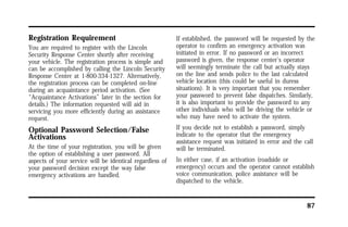 87 
Registration Requirement 
You are required to register with the Lincoln 
Security Response Center shortly after receiving 
your vehicle. The registration process is simple and 
can be accomplished by calling the Lincoln Security 
Response Center at 1-800-334-1327. Alternatively, 
the registration process can be completed on-line 
during an acquaintance period activation. (See 
“Acquaintance Activations” later in the section for 
details.) The information requested will aid in 
servicing you more efficiently during an assistance 
request. 
Optional Password Selection/False 
Activations 
At the time of your registration, you will be given 
the option of establishing a user password. All 
aspects of your service will be identical regardless of 
your password decision except the way false 
emergency activations are handled. 
If established, the password will be requested by the 
operator to confirm an emergency activation was 
initiated in error. If no password or an incorrect 
password is given, the response center’s operator 
will seemingly terminate the call but actually stays 
on the line and sends police to the last calculated 
vehicle location (this could be useful in duress 
situations). It is very important that you remember 
your password to prevent false dispatches. Similarly, 
it is also important to provide the password to any 
other individuals who will be driving the vehicle or 
who may have need to activate the system. 
If you decide not to establish a password, simply 
indicate to the operator that the emergency 
assistance request was initiated in error and the call 
will be terminated. 
In either case, if an activation (roadside or 
emergency) occurs and the operator cannot establish 
voice communication, police assistance will be 
dispatched to the vehicle. 
 