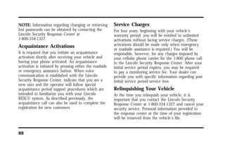 NOTE: Information regarding changing or retrieving 
lost passwords can be obtained by contacting the 
Lincoln Security Response Center at 
1-800-334-1327. 
Acquaintance Activations 
It is required that you initiate an acquaintance 
activation shortly after receiving your vehicle and 
having your phone activated. An acquaintance 
activation is initiated by pressing either the roadside 
or emergency assistance button. When voice 
communication is established with the Lincoln 
Security Response Center, indicate that you are a 
new user and the operator will follow special 
acquaintance period support procedures which are 
intended to familiarize you with your Lincoln 
RESCU system. As described previously, the 
acquaintance call can also be used to complete the 
registration for new customers 
88 
Service Charges 
For four years, beginning with your vehicle’s 
warranty period, you will be entitled to unlimited 
activations without facing service charges. (These 
activations should be made only when emergency 
or roadside assistance is required.) You will be 
responsible, however, for any charges imposed by 
your cellular phone carrier for the 1-800 phone call 
to the Lincoln Security Response Center. After your 
initial service period expires, you may be required 
to pay a monitoring service fee. Your dealer can 
provide you with specific information regarding post 
initial service period service fees. 
Relinquishing Your Vehicle 
At the time you relinquish your vehicle, it is 
important that you contact the Lincoln Security 
Response Center at 1-800-334-1327 and cancel your 
security service. Personal information provided to 
the response center at the time of your registration 
will be removed from the vehicle’s file. 
 