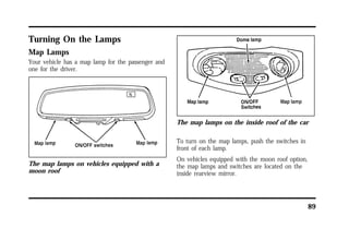 89 
Turning On the Lamps 
Map Lamps 
Your vehicle has a map lamp for the passenger and 
one for the driver. 
The map lamps on vehicles equipped with a 
moon roof 
The map lamps on the inside roof of the car 
To turn on the map lamps, push the switches in 
front of each lamp. 
On vehicles equipped with the moon roof option, 
the map lamps and switches are located on the 
inside rearview mirror. 
 