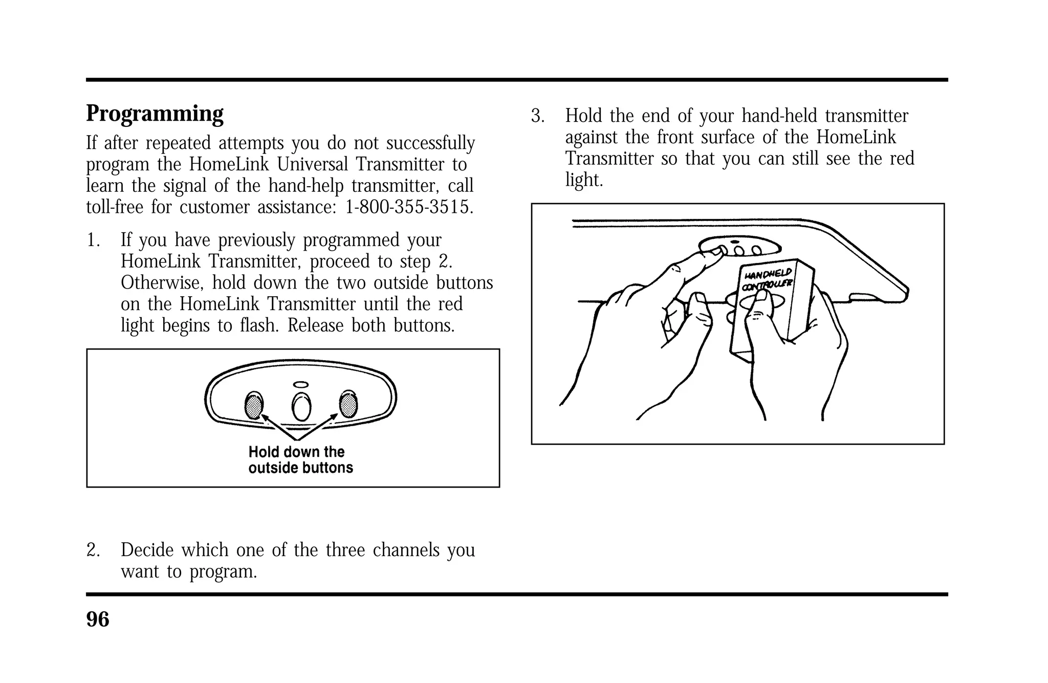 Programming 
If after repeated attempts you do not successfully 
program the HomeLink Universal Transmitter to 
learn the signal of the hand-help transmitter, call 
toll-free for customer assistance: 1-800-355-3515. 
1. If you have previously programmed your 
96 
HomeLink Transmitter, proceed to step 2. 
Otherwise, hold down the two outside buttons 
on the HomeLink Transmitter until the red 
light begins to flash. Release both buttons. 
2. Decide which one of the three channels you 
want to program. 
3. Hold the end of your hand-held transmitter 
against the front surface of the HomeLink 
Transmitter so that you can still see the red 
light. 
 