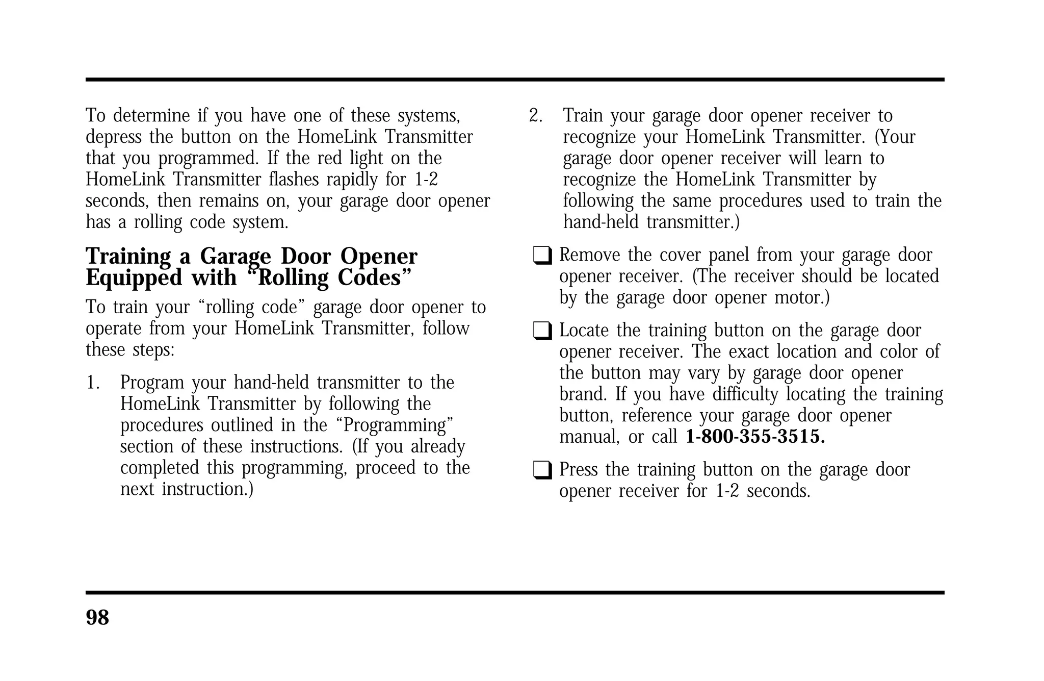 To determine if you have one of these systems, 
depress the button on the HomeLink Transmitter 
that you programmed. If the red light on the 
HomeLink Transmitter flashes rapidly for 1-2 
seconds, then remains on, your garage door opener 
has a rolling code system. 
Training a Garage Door Opener 
Equipped with “Rolling Codes” 
To train your “rolling code” garage door opener to 
operate from your HomeLink Transmitter, follow 
these steps: 
1. Program your hand-held transmitter to the 
98 
HomeLink Transmitter by following the 
procedures outlined in the “Programming” 
section of these instructions. (If you already 
completed this programming, proceed to the 
next instruction.) 
2. Train your garage door opener receiver to 
recognize your HomeLink Transmitter. (Your 
garage door opener receiver will learn to 
recognize the HomeLink Transmitter by 
following the same procedures used to train the 
hand-held transmitter.) 
q Remove the cover panel from your garage door 
opener receiver. (The receiver should be located 
by the garage door opener motor.) 
q Locate the training button on the garage door 
opener receiver. The exact location and color of 
the button may vary by garage door opener 
brand. If you have difficulty locating the training 
button, reference your garage door opener 
manual, or call 1-800-355-3515. 
q Press the training button on the garage door 
opener receiver for 1-2 seconds. 
 