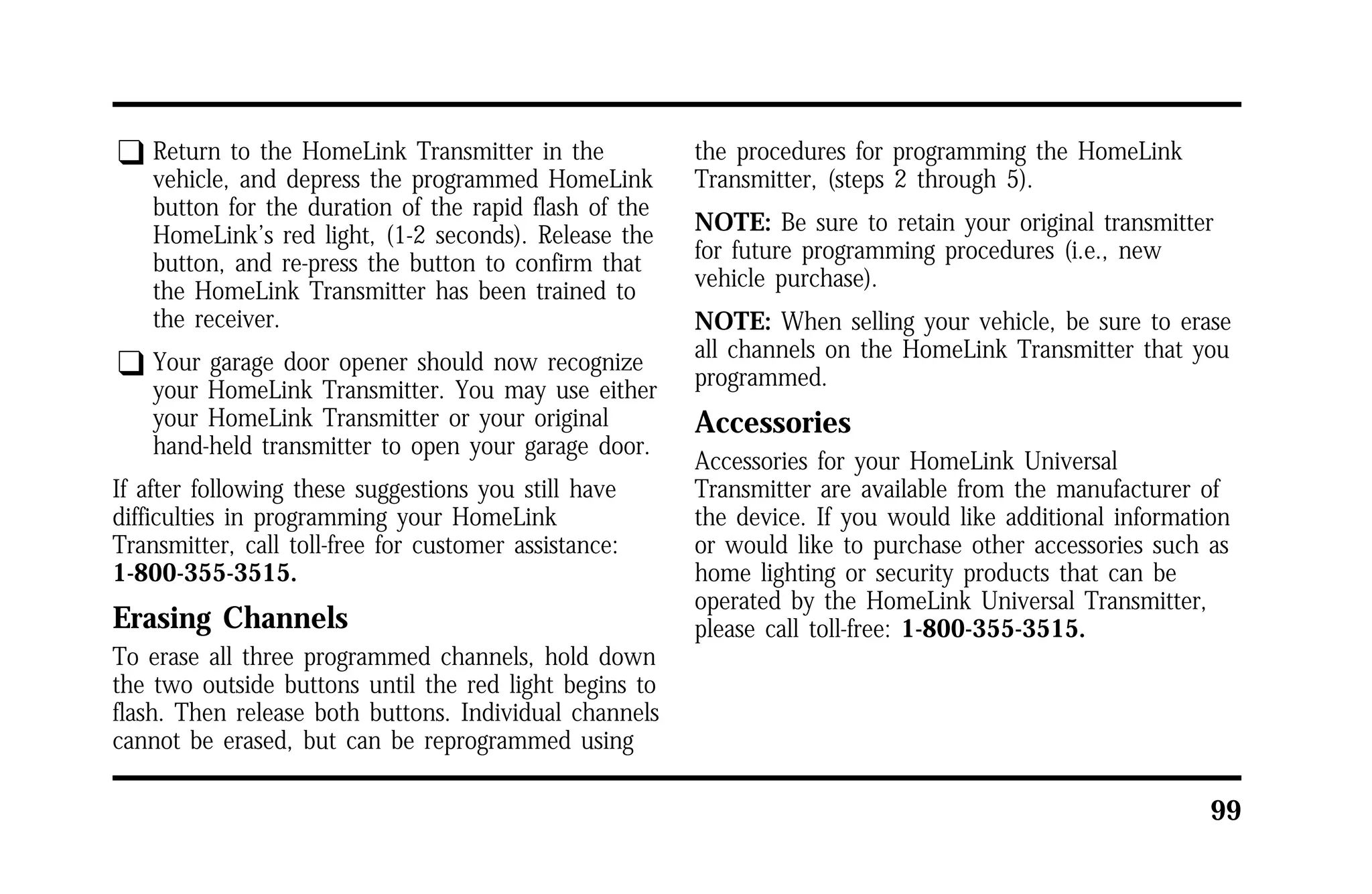 99 
q Return to the HomeLink Transmitter in the 
vehicle, and depress the programmed HomeLink 
button for the duration of the rapid flash of the 
HomeLink’s red light, (1-2 seconds). Release the 
button, and re-press the button to confirm that 
the HomeLink Transmitter has been trained to 
the receiver. 
q Your garage door opener should now recognize 
your HomeLink Transmitter. You may use either 
your HomeLink Transmitter or your original 
hand-held transmitter to open your garage door. 
If after following these suggestions you still have 
difficulties in programming your HomeLink 
Transmitter, call toll-free for customer assistance: 
1-800-355-3515. 
Erasing Channels 
To erase all three programmed channels, hold down 
the two outside buttons until the red light begins to 
flash. Then release both buttons. Individual channels 
cannot be erased, but can be reprogrammed using 
the procedures for programming the HomeLink 
Transmitter, (steps 2 through 5). 
NOTE: Be sure to retain your original transmitter 
for future programming procedures (i.e., new 
vehicle purchase). 
NOTE: When selling your vehicle, be sure to erase 
all channels on the HomeLink Transmitter that you 
programmed. 
Accessories 
Accessories for your HomeLink Universal 
Transmitter are available from the manufacturer of 
the device. If you would like additional information 
or would like to purchase other accessories such as 
home lighting or security products that can be 
operated by the HomeLink Universal Transmitter, 
please call toll-free: 1-800-355-3515. 
 