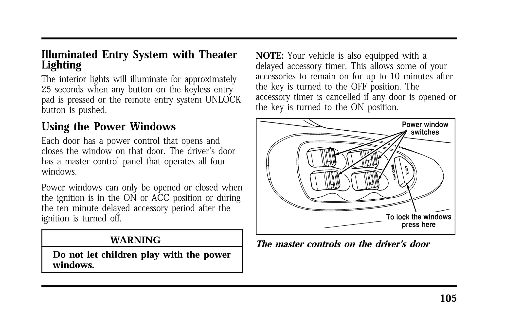 105 
Illuminated Entry System with Theater 
Lighting 
The interior lights will illuminate for approximately 
25 seconds when any button on the keyless entry 
pad is pressed or the remote entry system UNLOCK 
button is pushed. 
Using the Power Windows 
Each door has a power control that opens and 
closes the window on that door. The driver’s door 
has a master control panel that operates all four 
windows. 
Power windows can only be opened or closed when 
the ignition is in the ON or ACC position or during 
the ten minute delayed accessory period after the 
ignition is turned off. 
WARNING 
Do not let children play with the power 
windows. 
NOTE: Your vehicle is also equipped with a 
delayed accessory timer. This allows some of your 
accessories to remain on for up to 10 minutes after 
the key is turned to the OFF position. The 
accessory timer is cancelled if any door is opened or 
the key is turned to the ON position. 
The master controls on the driver’s door 
 