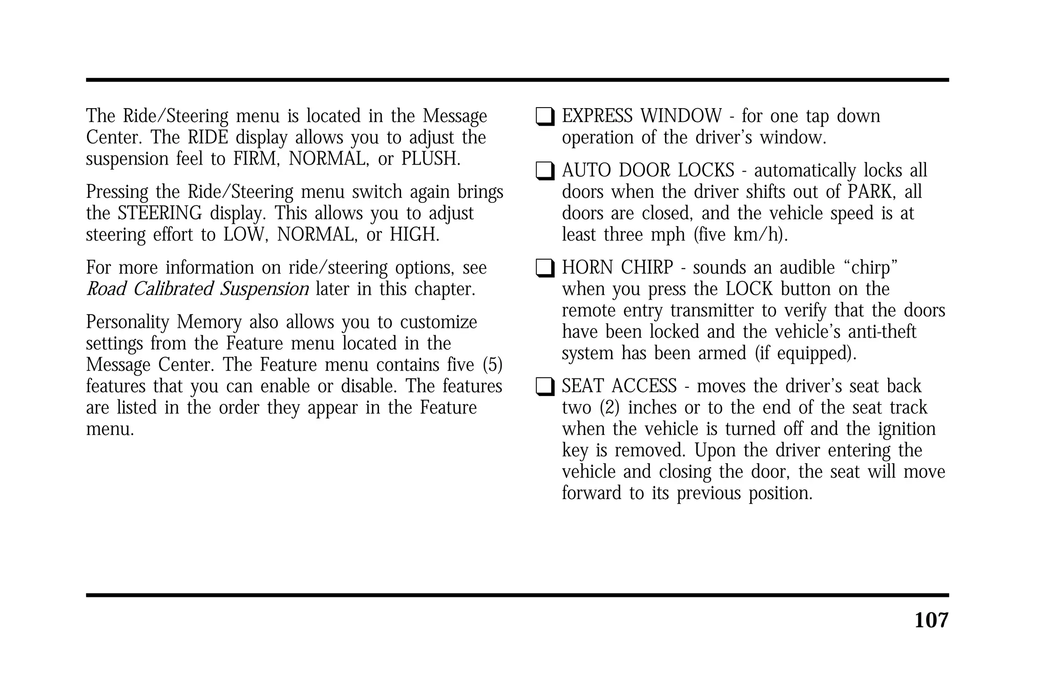 107 
The Ride/Steering menu is located in the Message 
Center. The RIDE display allows you to adjust the 
suspension feel to FIRM, NORMAL, or PLUSH. 
Pressing the Ride/Steering menu switch again brings 
the STEERING display. This allows you to adjust 
steering effort to LOW, NORMAL, or HIGH. 
For more information on ride/steering options, see 
Road Calibrated Suspension later in this chapter. 
Personality Memory also allows you to customize 
settings from the Feature menu located in the 
Message Center. The Feature menu contains five (5) 
features that you can enable or disable. The features 
are listed in the order they appear in the Feature 
menu. 
q EXPRESS WINDOW - for one tap down 
operation of the driver’s window. 
q AUTO DOOR LOCKS - automatically locks all 
doors when the driver shifts out of PARK, all 
doors are closed, and the vehicle speed is at 
least three mph (five km/h). 
q HORN CHIRP - sounds an audible “chirp” 
when you press the LOCK button on the 
remote entry transmitter to verify that the doors 
have been locked and the vehicle’s anti-theft 
system has been armed (if equipped). 
q SEAT ACCESS - moves the driver’s seat back 
two (2) inches or to the end of the seat track 
when the vehicle is turned off and the ignition 
key is removed. Upon the driver entering the 
vehicle and closing the door, the seat will move 
forward to its previous position. 
 