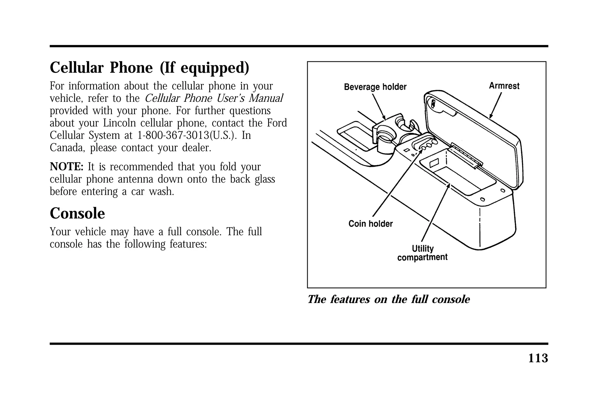 113 
Cellular Phone (If equipped) 
For information about the cellular phone in your 
vehicle, refer to the Cellular Phone User’s Manual 
provided with your phone. For further questions 
about your Lincoln cellular phone, contact the Ford 
Cellular System at 1-800-367-3013(U.S.). In 
Canada, please contact your dealer. 
NOTE: It is recommended that you fold your 
cellular phone antenna down onto the back glass 
before entering a car wash. 
Console 
Your vehicle may have a full console. The full 
console has the following features: 
The features on the full console 
 