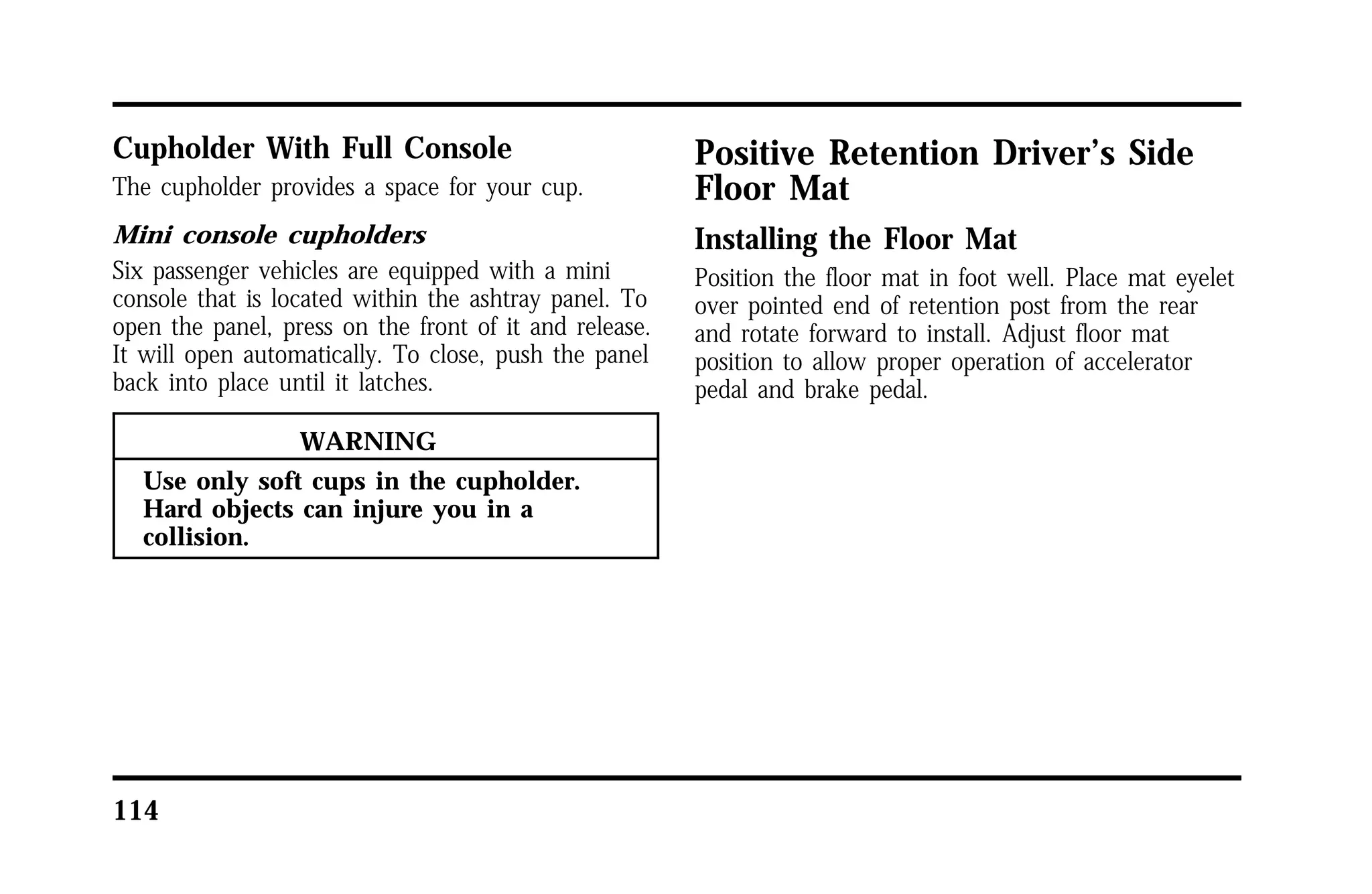 Cupholder With Full Console 
The cupholder provides a space for your cup. 
Mini console cupholders 
Six passenger vehicles are equipped with a mini 
console that is located within the ashtray panel. To 
open the panel, press on the front of it and release. 
It will open automatically. To close, push the panel 
back into place until it latches. 
114 
WARNING 
Use only soft cups in the cupholder. 
Hard objects can injure you in a 
collision. 
Positive Retention Driver’s Side 
Floor Mat 
Installing the Floor Mat 
Position the floor mat in foot well. Place mat eyelet 
over pointed end of retention post from the rear 
and rotate forward to install. Adjust floor mat 
position to allow proper operation of accelerator 
pedal and brake pedal. 
 