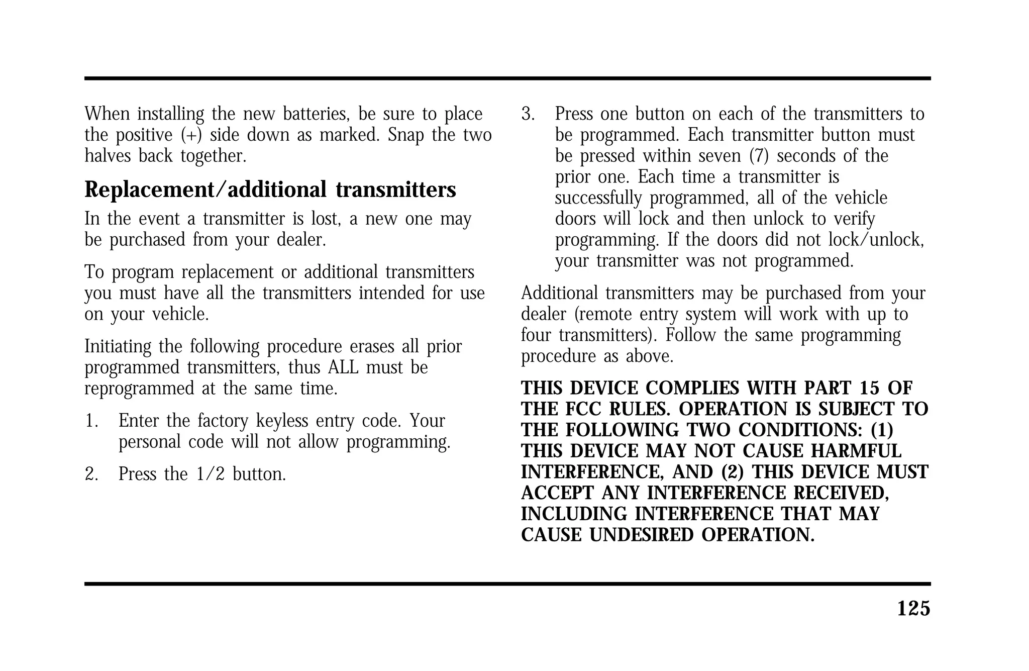 125 
When installing the new batteries, be sure to place 
the positive (+) side down as marked. Snap the two 
halves back together. 
Replacement/additional transmitters 
In the event a transmitter is lost, a new one may 
be purchased from your dealer. 
To program replacement or additional transmitters 
you must have all the transmitters intended for use 
on your vehicle. 
Initiating the following procedure erases all prior 
programmed transmitters, thus ALL must be 
reprogrammed at the same time. 
1. Enter the factory keyless entry code. Your 
personal code will not allow programming. 
2. Press the 1/2 button. 
3. Press one button on each of the transmitters to 
be programmed. Each transmitter button must 
be pressed within seven (7) seconds of the 
prior one. Each time a transmitter is 
successfully programmed, all of the vehicle 
doors will lock and then unlock to verify 
programming. If the doors did not lock/unlock, 
your transmitter was not programmed. 
Additional transmitters may be purchased from your 
dealer (remote entry system will work with up to 
four transmitters). Follow the same programming 
procedure as above. 
THIS DEVICE COMPLIES WITH PART 15 OF 
THE FCC RULES. OPERATION IS SUBJECT TO 
THE FOLLOWING TWO CONDITIONS: (1) 
THIS DEVICE MAY NOT CAUSE HARMFUL 
INTERFERENCE, AND (2) THIS DEVICE MUST 
ACCEPT ANY INTERFERENCE RECEIVED, 
INCLUDING INTERFERENCE THAT MAY 
CAUSE UNDESIRED OPERATION. 
 