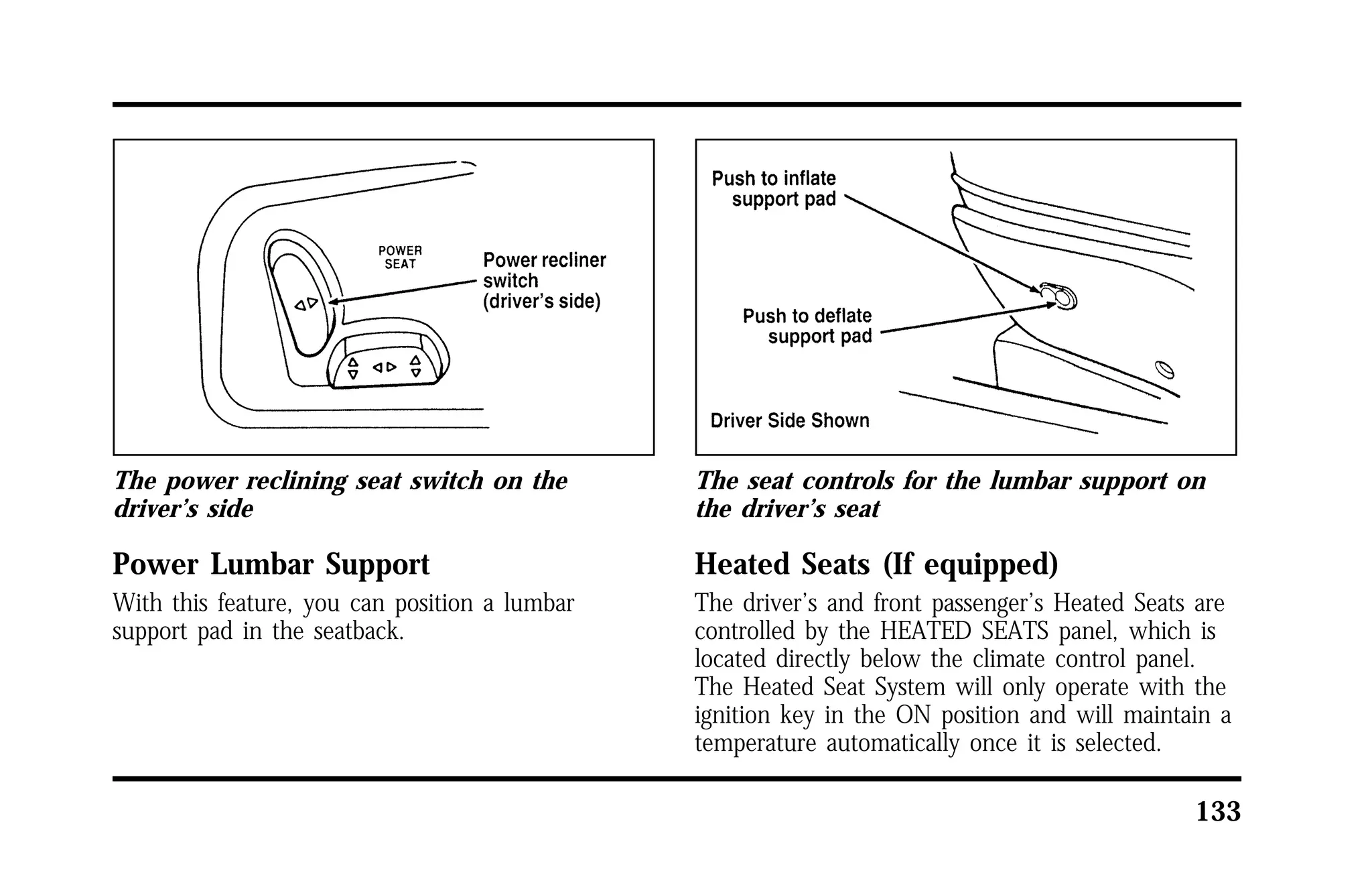 133 
The power reclining seat switch on the 
driver’s side 
Power Lumbar Support 
With this feature, you can position a lumbar 
support pad in the seatback. 
The seat controls for the lumbar support on 
the driver’s seat 
Heated Seats (If equipped) 
The driver’s and front passenger’s Heated Seats are 
controlled by the HEATED SEATS panel, which is 
located directly below the climate control panel. 
The Heated Seat System will only operate with the 
ignition key in the ON position and will maintain a 
temperature automatically once it is selected. 
 
