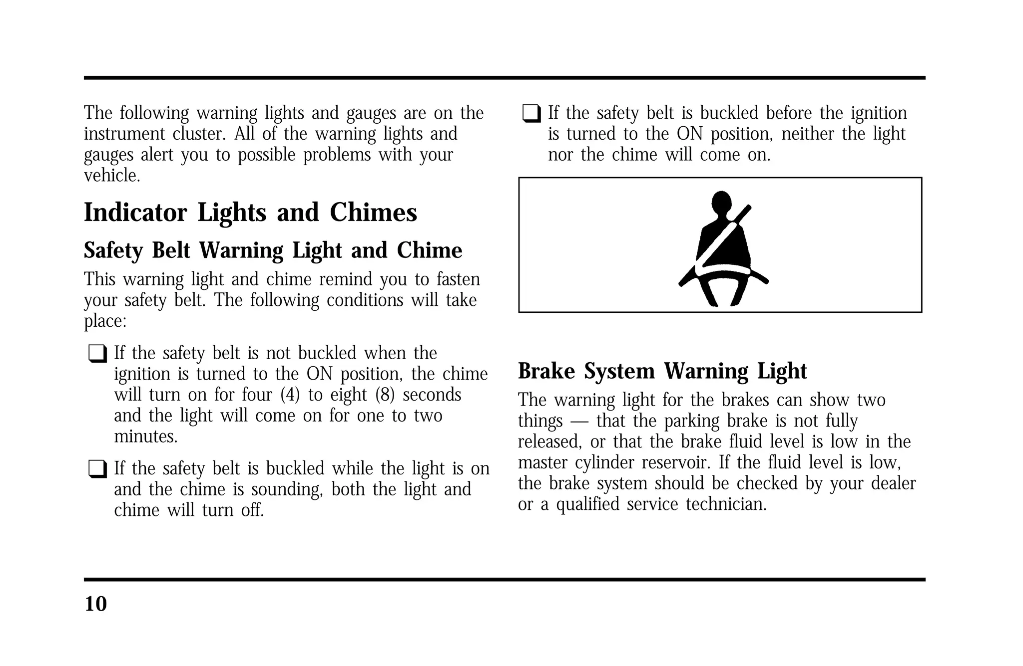The following warning lights and gauges are on the 
instrument cluster. All of the warning lights and 
gauges alert you to possible problems with your 
vehicle. 
Indicator Lights and Chimes 
Safety Belt Warning Light and Chime 
This warning light and chime remind you to fasten 
your safety belt. The following conditions will take 
place: 
q If the safety belt is not buckled when the 
10 
ignition is turned to the ON position, the chime 
will turn on for four (4) to eight (8) seconds 
and the light will come on for one to two 
minutes. 
q If the safety belt is buckled while the light is on 
and the chime is sounding, both the light and 
chime will turn off. 
q If the safety belt is buckled before the ignition 
is turned to the ON position, neither the light 
nor the chime will come on. 
Brake System Warning Light 
The warning light for the brakes can show two 
things — that the parking brake is not fully 
released, or that the brake fluid level is low in the 
master cylinder reservoir. If the fluid level is low, 
the brake system should be checked by your dealer 
or a qualified service technician. 
 