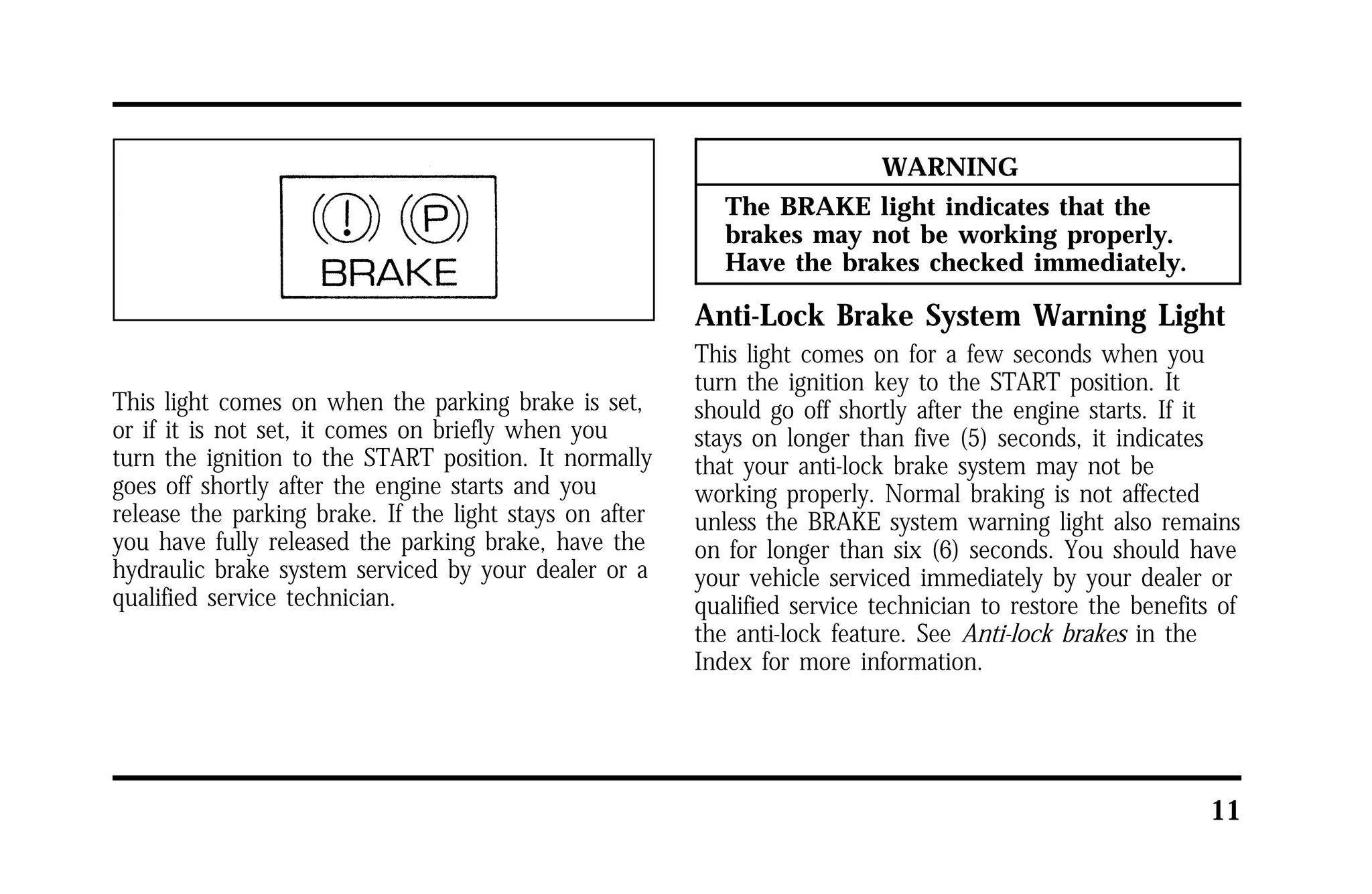 11 
This light comes on when the parking brake is set, 
or if it is not set, it comes on briefly when you 
turn the ignition to the START position. It normally 
goes off shortly after the engine starts and you 
release the parking brake. If the light stays on after 
you have fully released the parking brake, have the 
hydraulic brake system serviced by your dealer or a 
qualified service technician. 
WARNING 
The BRAKE light indicates that the 
brakes may not be working properly. 
Have the brakes checked immediately. 
Anti-Lock Brake System Warning Light 
This light comes on for a few seconds when you 
turn the ignition key to the START position. It 
should go off shortly after the engine starts. If it 
stays on longer than five (5) seconds, it indicates 
that your anti-lock brake system may not be 
working properly. Normal braking is not affected 
unless the BRAKE system warning light also remains 
on for longer than six (6) seconds. You should have 
your vehicle serviced immediately by your dealer or 
qualified service technician to restore the benefits of 
the anti-lock feature. See Anti-lock brakes in the 
Index for more information. 
 
