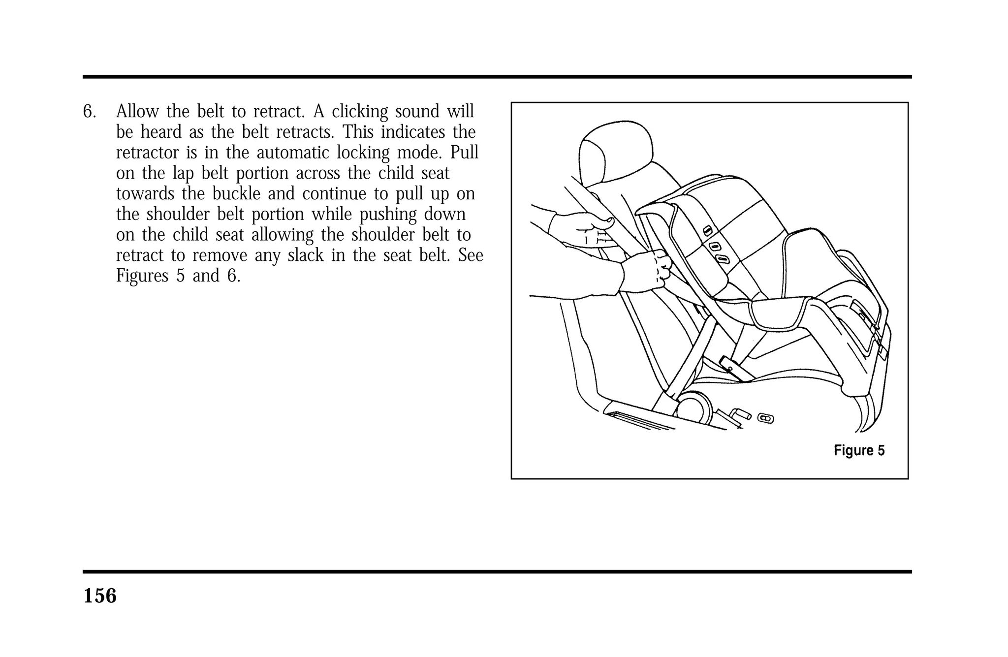 6. Allow the belt to retract. A clicking sound will 
be heard as the belt retracts. This indicates the 
retractor is in the automatic locking mode. Pull 
on the lap belt portion across the child seat 
towards the buckle and continue to pull up on 
the shoulder belt portion while pushing down 
on the child seat allowing the shoulder belt to 
retract to remove any slack in the seat belt. See 
Figures 5 and 6. 
156 
 