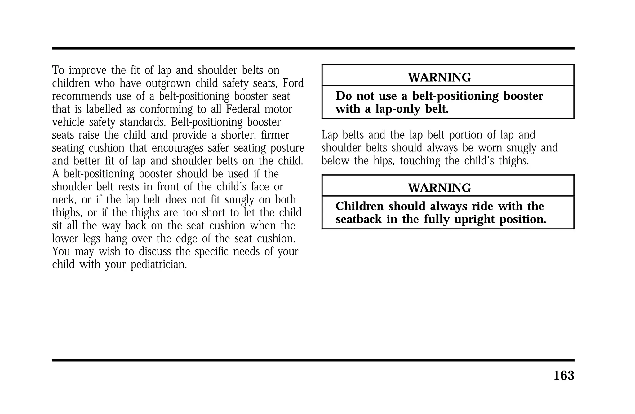 163 
To improve the fit of lap and shoulder belts on 
children who have outgrown child safety seats, Ford 
recommends use of a belt-positioning booster seat 
that is labelled as conforming to all Federal motor 
vehicle safety standards. Belt-positioning booster 
seats raise the child and provide a shorter, firmer 
seating cushion that encourages safer seating posture 
and better fit of lap and shoulder belts on the child. 
A belt-positioning booster should be used if the 
shoulder belt rests in front of the child’s face or 
neck, or if the lap belt does not fit snugly on both 
thighs, or if the thighs are too short to let the child 
sit all the way back on the seat cushion when the 
lower legs hang over the edge of the seat cushion. 
You may wish to discuss the specific needs of your 
child with your pediatrician. 
WARNING 
Do not use a belt-positioning booster 
with a lap-only belt. 
Lap belts and the lap belt portion of lap and 
shoulder belts should always be worn snugly and 
below the hips, touching the child’s thighs. 
WARNING 
Children should always ride with the 
seatback in the fully upright position. 
 