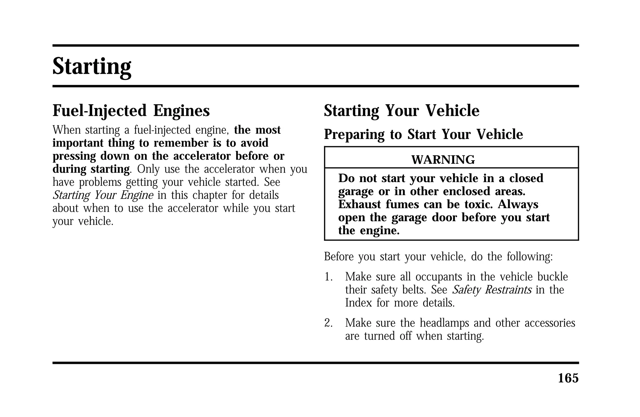 165 
Starting 
Fuel-Injected Engines 
When starting a fuel-injected engine, the most 
important thing to remember is to avoid 
pressing down on the accelerator before or 
during starting. Only use the accelerator when you 
have problems getting your vehicle started. See 
Starting Your Engine in this chapter for details 
about when to use the accelerator while you start 
your vehicle. 
Starting Your Vehicle 
Preparing to Start Your Vehicle 
WARNING 
Do not start your vehicle in a closed 
garage or in other enclosed areas. 
Exhaust fumes can be toxic. Always 
open the garage door before you start 
the engine. 
Before you start your vehicle, do the following: 
1. Make sure all occupants in the vehicle buckle 
their safety belts. See Safety Restraints in the 
Index for more details. 
2. Make sure the headlamps and other accessories 
are turned off when starting. 
 