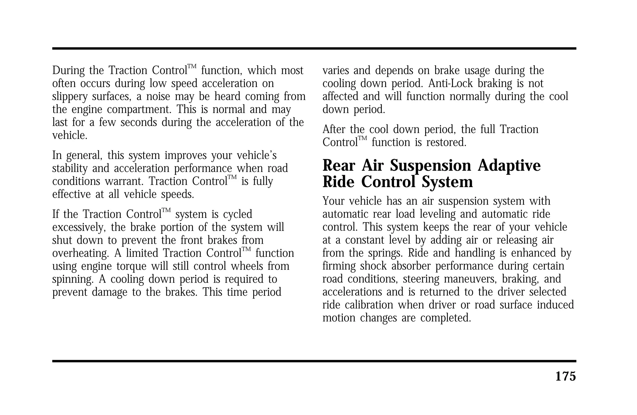 175 
During the Traction ControlTM function, which most 
often occurs during low speed acceleration on 
slippery surfaces, a noise may be heard coming from 
the engine compartment. This is normal and may 
last for a few seconds during the acceleration of the 
vehicle. 
In general, this system improves your vehicle’s 
stability and acceleration performance when road 
conditions warrant. Traction ControlTM is fully 
effective at all vehicle speeds. 
If the Traction ControlTM system is cycled 
excessively, the brake portion of the system will 
shut down to prevent the front brakes from 
overheating. A limited Traction ControlTM function 
using engine torque will still control wheels from 
spinning. A cooling down period is required to 
prevent damage to the brakes. This time period 
varies and depends on brake usage during the 
cooling down period. Anti-Lock braking is not 
affected and will function normally during the cool 
down period. 
After the cool down period, the full Traction 
ControlTM function is restored. 
Rear Air Suspension Adaptive 
Ride Control System 
Your vehicle has an air suspension system with 
automatic rear load leveling and automatic ride 
control. This system keeps the rear of your vehicle 
at a constant level by adding air or releasing air 
from the springs. Ride and handling is enhanced by 
firming shock absorber performance during certain 
road conditions, steering maneuvers, braking, and 
accelerations and is returned to the driver selected 
ride calibration when driver or road surface induced 
motion changes are completed. 
 