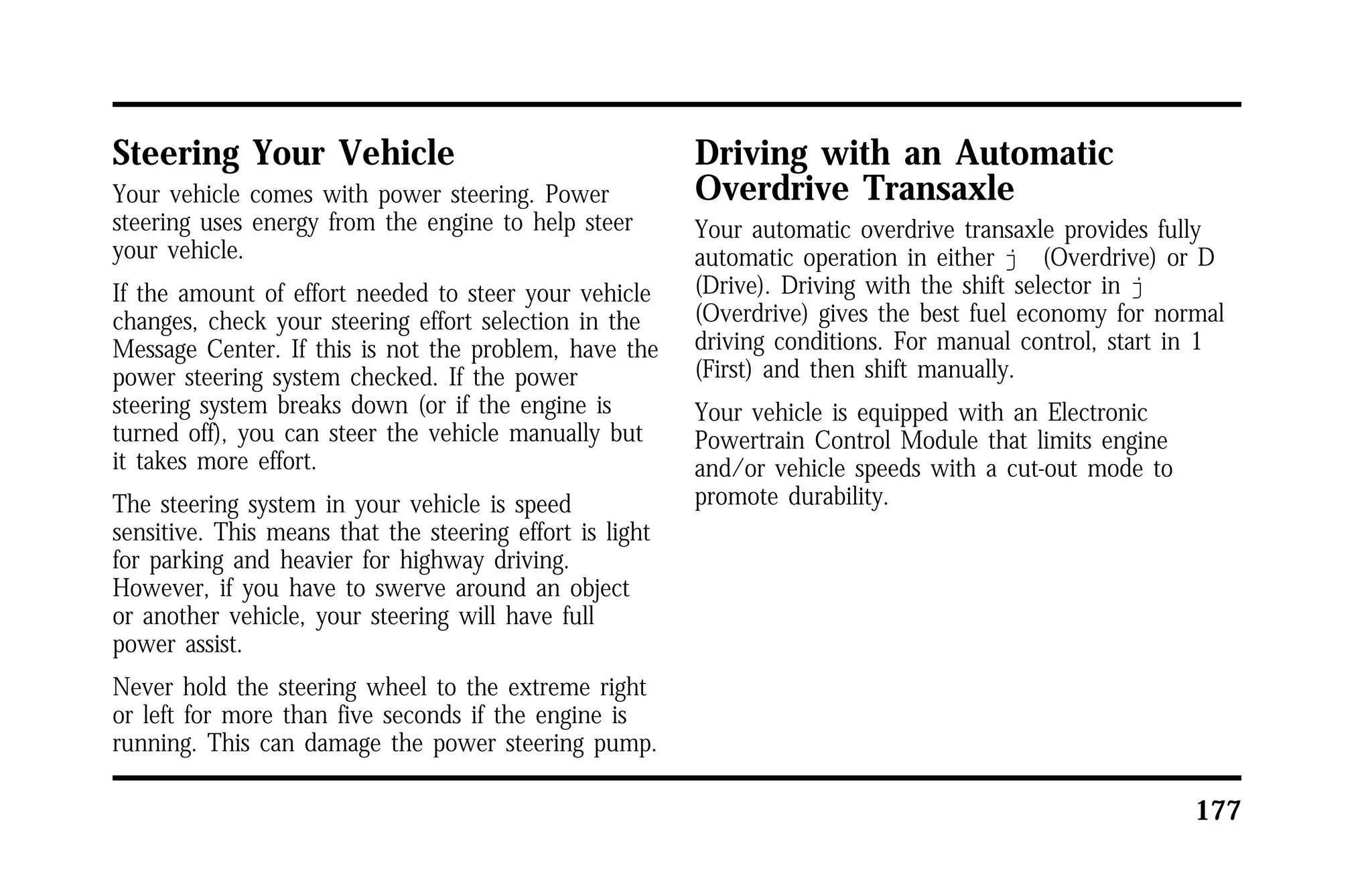 177 
Steering Your Vehicle 
Your vehicle comes with power steering. Power 
steering uses energy from the engine to help steer 
your vehicle. 
If the amount of effort needed to steer your vehicle 
changes, check your steering effort selection in the 
Message Center. If this is not the problem, have the 
power steering system checked. If the power 
steering system breaks down (or if the engine is 
turned off), you can steer the vehicle manually but 
it takes more effort. 
The steering system in your vehicle is speed 
sensitive. This means that the steering effort is light 
for parking and heavier for highway driving. 
However, if you have to swerve around an object 
or another vehicle, your steering will have full 
power assist. 
Never hold the steering wheel to the extreme right 
or left for more than five seconds if the engine is 
running. This can damage the power steering pump. 
Driving with an Automatic 
Overdrive Transaxle 
Your automatic overdrive transaxle provides fully 
automatic operation in either j (Overdrive) or D 
(Drive). Driving with the shift selector in j 
(Overdrive) gives the best fuel economy for normal 
driving conditions. For manual control, start in 1 
(First) and then shift manually. 
Your vehicle is equipped with an Electronic 
Powertrain Control Module that limits engine 
and/or vehicle speeds with a cut-out mode to 
promote durability. 
 