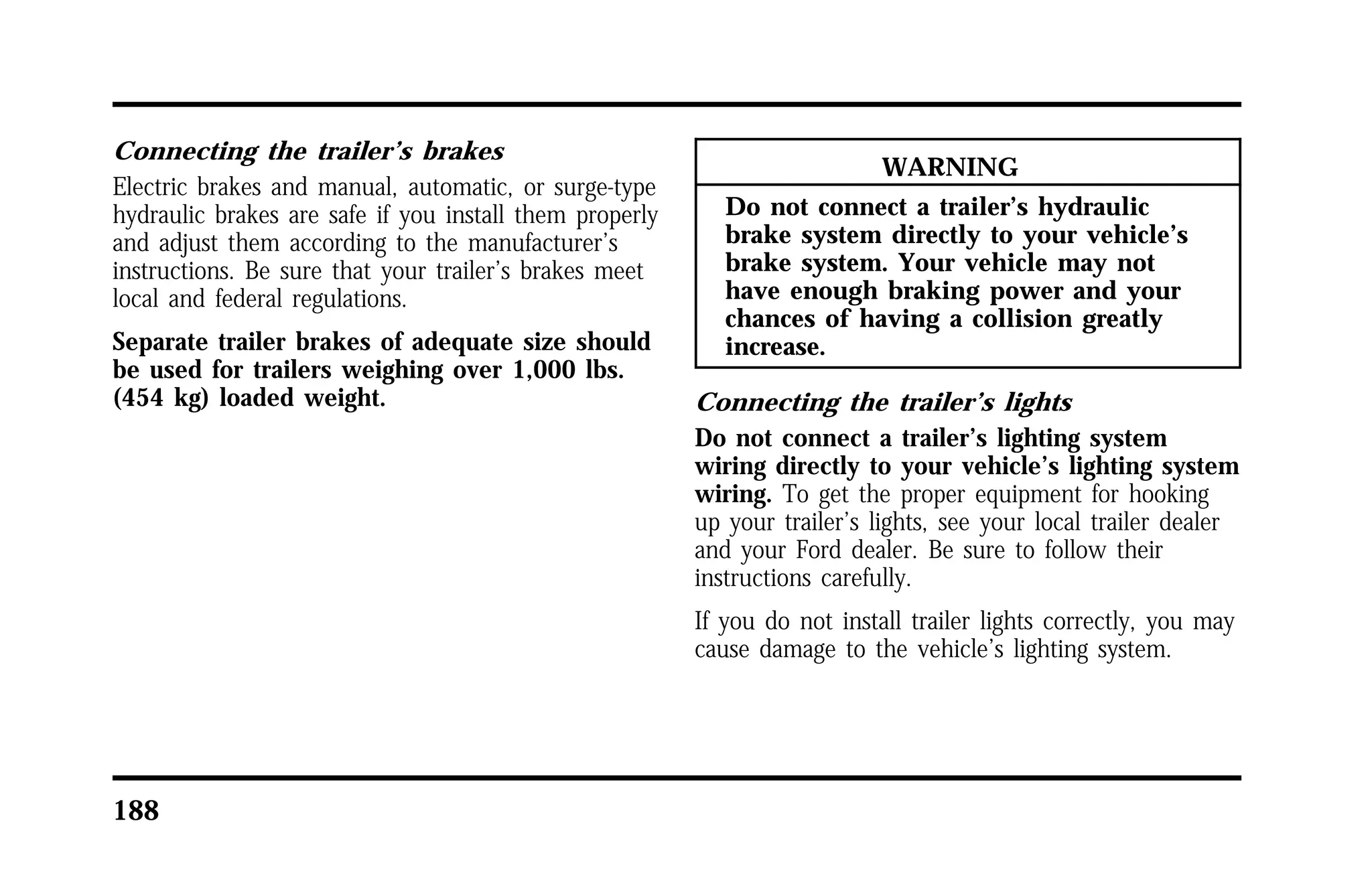 Connecting the trailer’s brakes 
Electric brakes and manual, automatic, or surge-type 
hydraulic brakes are safe if you install them properly 
and adjust them according to the manufacturer’s 
instructions. Be sure that your trailer’s brakes meet 
local and federal regulations. 
Separate trailer brakes of adequate size should 
be used for trailers weighing over 1,000 lbs. 
(454 kg) loaded weight. 
188 
WARNING 
Do not connect a trailer’s hydraulic 
brake system directly to your vehicle’s 
brake system. Your vehicle may not 
have enough braking power and your 
chances of having a collision greatly 
increase. 
Connecting the trailer’s lights 
Do not connect a trailer’s lighting system 
wiring directly to your vehicle’s lighting system 
wiring. To get the proper equipment for hooking 
up your trailer’s lights, see your local trailer dealer 
and your Ford dealer. Be sure to follow their 
instructions carefully. 
If you do not install trailer lights correctly, you may 
cause damage to the vehicle’s lighting system. 
 