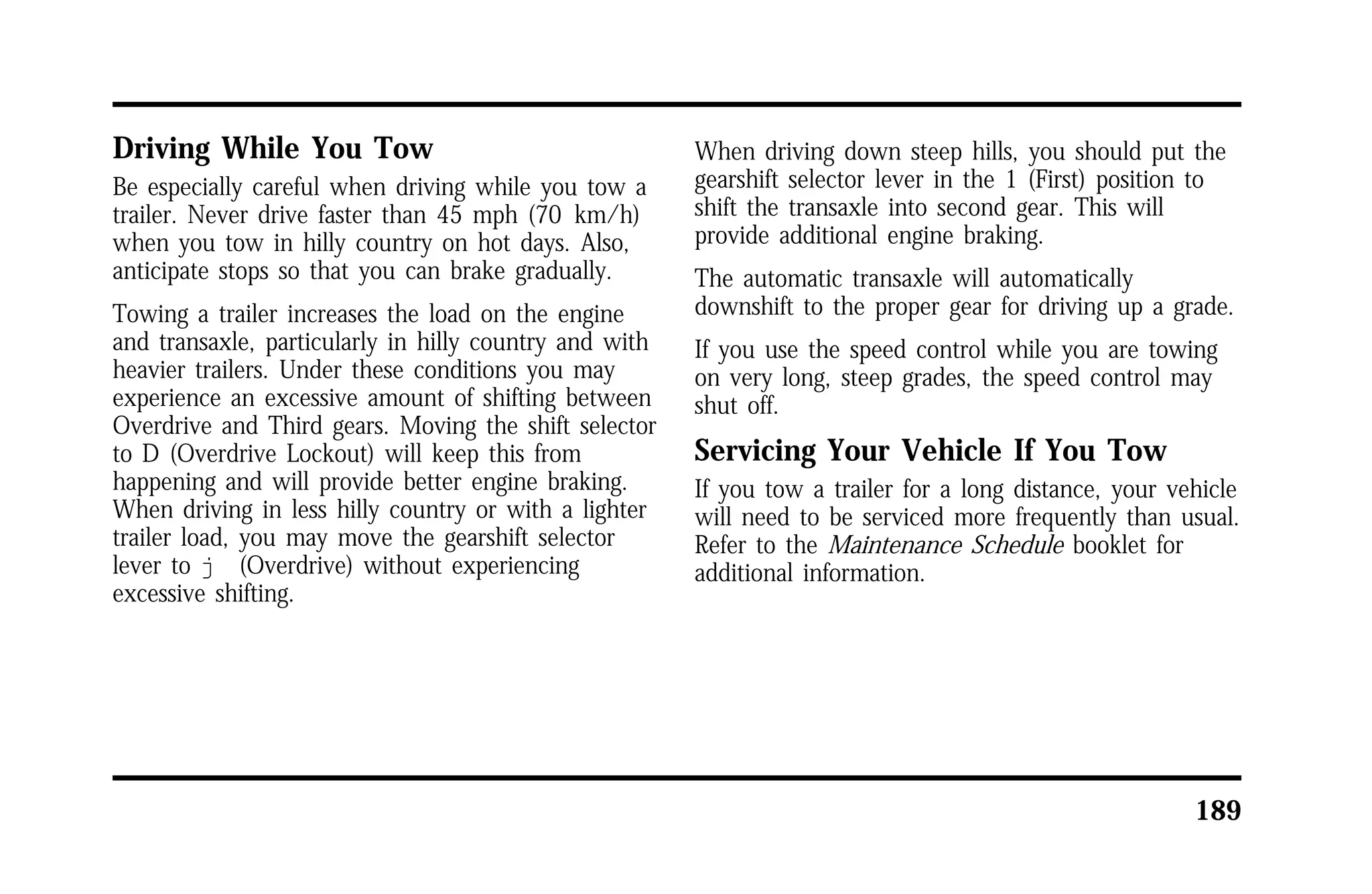 189 
Driving While You Tow 
Be especially careful when driving while you tow a 
trailer. Never drive faster than 45 mph (70 km/h) 
when you tow in hilly country on hot days. Also, 
anticipate stops so that you can brake gradually. 
Towing a trailer increases the load on the engine 
and transaxle, particularly in hilly country and with 
heavier trailers. Under these conditions you may 
experience an excessive amount of shifting between 
Overdrive and Third gears. Moving the shift selector 
to D (Overdrive Lockout) will keep this from 
happening and will provide better engine braking. 
When driving in less hilly country or with a lighter 
trailer load, you may move the gearshift selector 
lever to j (Overdrive) without experiencing 
excessive shifting. 
When driving down steep hills, you should put the 
gearshift selector lever in the 1 (First) position to 
shift the transaxle into second gear. This will 
provide additional engine braking. 
The automatic transaxle will automatically 
downshift to the proper gear for driving up a grade. 
If you use the speed control while you are towing 
on very long, steep grades, the speed control may 
shut off. 
Servicing Your Vehicle If You Tow 
If you tow a trailer for a long distance, your vehicle 
will need to be serviced more frequently than usual. 
Refer to the Maintenance Schedule booklet for 
additional information. 
 