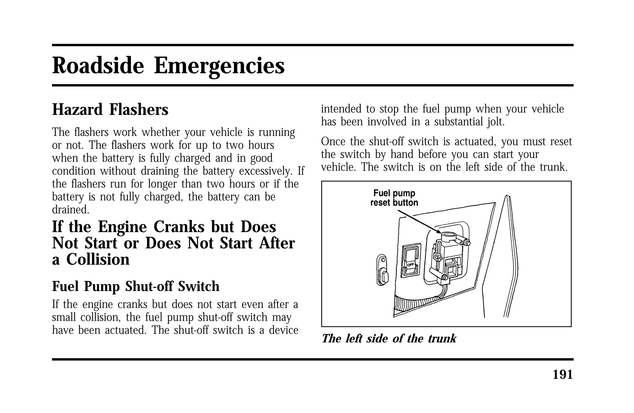 191 
Roadside Emergencies 
Hazard Flashers 
The flashers work whether your vehicle is running 
or not. The flashers work for up to two hours 
when the battery is fully charged and in good 
condition without draining the battery excessively. If 
the flashers run for longer than two hours or if the 
battery is not fully charged, the battery can be 
drained. 
If the Engine Cranks but Does 
Not Start or Does Not Start After 
a Collision 
Fuel Pump Shut-off Switch 
If the engine cranks but does not start even after a 
small collision, the fuel pump shut-off switch may 
have been actuated. The shut-off switch is a device 
intended to stop the fuel pump when your vehicle 
has been involved in a substantial jolt. 
Once the shut-off switch is actuated, you must reset 
the switch by hand before you can start your 
vehicle. The switch is on the left side of the trunk. 
The left side of the trunk 
 