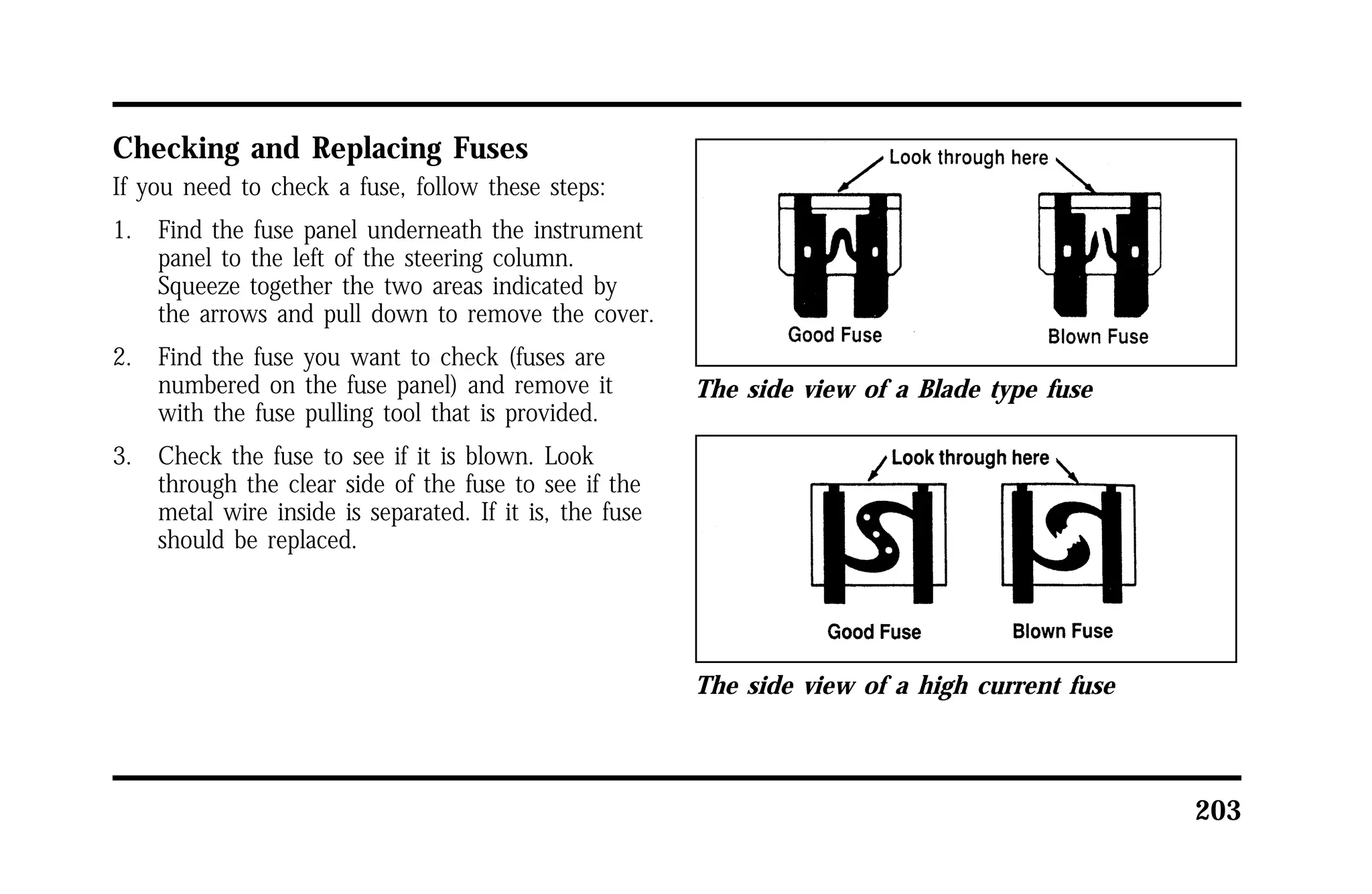 203 
Checking and Replacing Fuses 
If you need to check a fuse, follow these steps: 
1. Find the fuse panel underneath the instrument 
panel to the left of the steering column. 
Squeeze together the two areas indicated by 
the arrows and pull down to remove the cover. 
2. Find the fuse you want to check (fuses are 
numbered on the fuse panel) and remove it 
with the fuse pulling tool that is provided. 
3. Check the fuse to see if it is blown. Look 
through the clear side of the fuse to see if the 
metal wire inside is separated. If it is, the fuse 
should be replaced. 
The side view of a Blade type fuse 
The side view of a high current fuse 
 