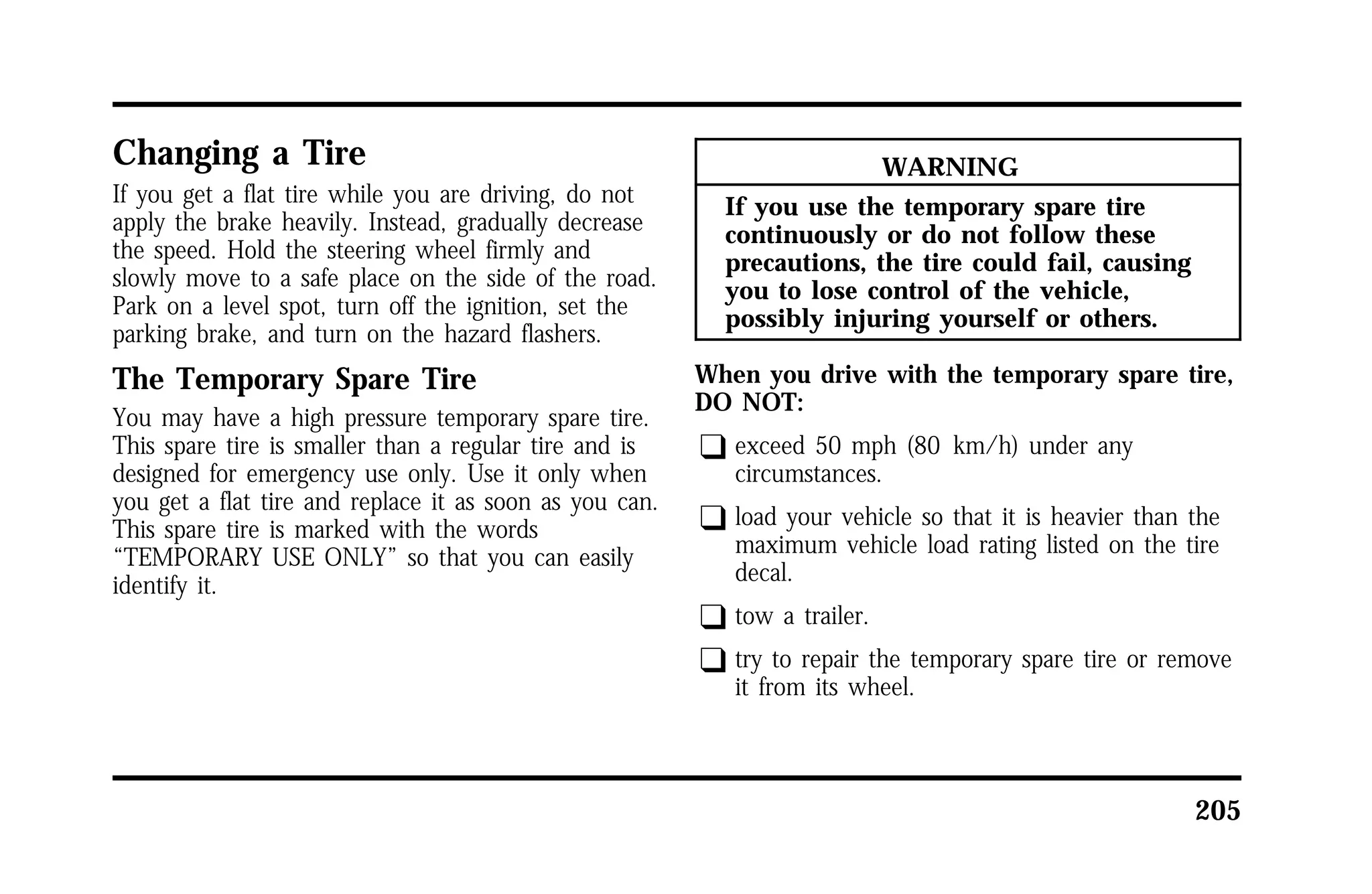 205 
Changing a Tire 
If you get a flat tire while you are driving, do not 
apply the brake heavily. Instead, gradually decrease 
the speed. Hold the steering wheel firmly and 
slowly move to a safe place on the side of the road. 
Park on a level spot, turn off the ignition, set the 
parking brake, and turn on the hazard flashers. 
The Temporary Spare Tire 
You may have a high pressure temporary spare tire. 
This spare tire is smaller than a regular tire and is 
designed for emergency use only. Use it only when 
you get a flat tire and replace it as soon as you can. 
This spare tire is marked with the words 
“TEMPORARY USE ONLY” so that you can easily 
identify it. 
WARNING 
If you use the temporary spare tire 
continuously or do not follow these 
precautions, the tire could fail, causing 
you to lose control of the vehicle, 
possibly injuring yourself or others. 
When you drive with the temporary spare tire, 
DO NOT: 
q exceed 50 mph (80 km/h) under any 
circumstances. 
q load your vehicle so that it is heavier than the 
maximum vehicle load rating listed on the tire 
decal. 
q tow a trailer. 
q try to repair the temporary spare tire or remove 
it from its wheel. 
 