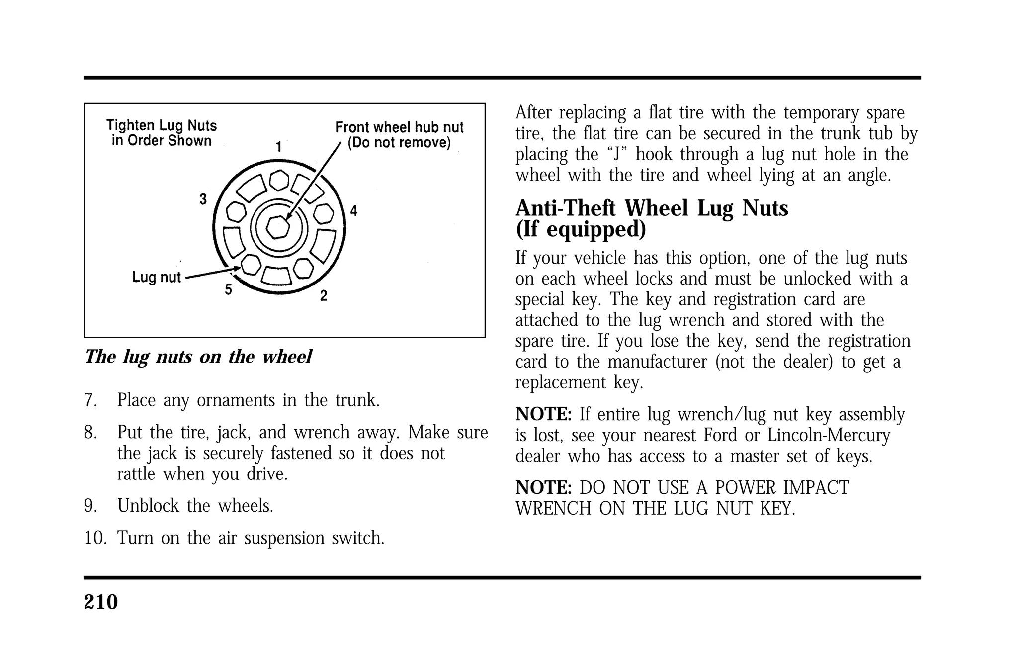 The lug nuts on the wheel 
7. Place any ornaments in the trunk. 
8. Put the tire, jack, and wrench away. Make sure 
the jack is securely fastened so it does not 
rattle when you drive. 
9. Unblock the wheels. 
10. Turn on the air suspension switch. 
210 
After replacing a flat tire with the temporary spare 
tire, the flat tire can be secured in the trunk tub by 
placing the “J” hook through a lug nut hole in the 
wheel with the tire and wheel lying at an angle. 
Anti-Theft Wheel Lug Nuts 
(If equipped) 
If your vehicle has this option, one of the lug nuts 
on each wheel locks and must be unlocked with a 
special key. The key and registration card are 
attached to the lug wrench and stored with the 
spare tire. If you lose the key, send the registration 
card to the manufacturer (not the dealer) to get a 
replacement key. 
NOTE: If entire lug wrench/lug nut key assembly 
is lost, see your nearest Ford or Lincoln-Mercury 
dealer who has access to a master set of keys. 
NOTE: DO NOT USE A POWER IMPACT 
WRENCH ON THE LUG NUT KEY. 
 