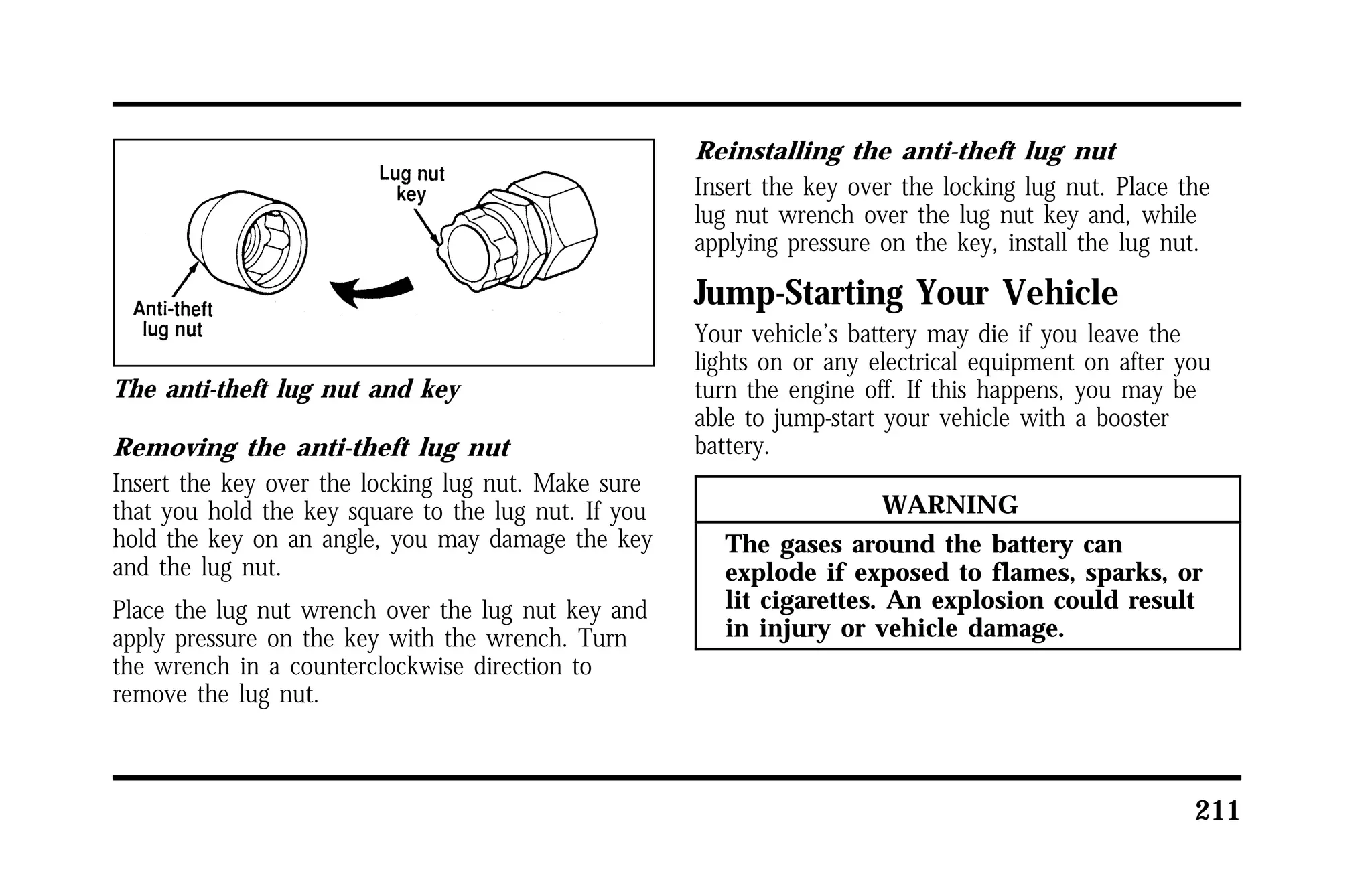 211 
The anti-theft lug nut and key 
Removing the anti-theft lug nut 
Insert the key over the locking lug nut. Make sure 
that you hold the key square to the lug nut. If you 
hold the key on an angle, you may damage the key 
and the lug nut. 
Place the lug nut wrench over the lug nut key and 
apply pressure on the key with the wrench. Turn 
the wrench in a counterclockwise direction to 
remove the lug nut. 
Reinstalling the anti-theft lug nut 
Insert the key over the locking lug nut. Place the 
lug nut wrench over the lug nut key and, while 
applying pressure on the key, install the lug nut. 
Jump-Starting Your Vehicle 
Your vehicle’s battery may die if you leave the 
lights on or any electrical equipment on after you 
turn the engine off. If this happens, you may be 
able to jump-start your vehicle with a booster 
battery. 
WARNING 
The gases around the battery can 
explode if exposed to flames, sparks, or 
lit cigarettes. An explosion could result 
in injury or vehicle damage. 
 