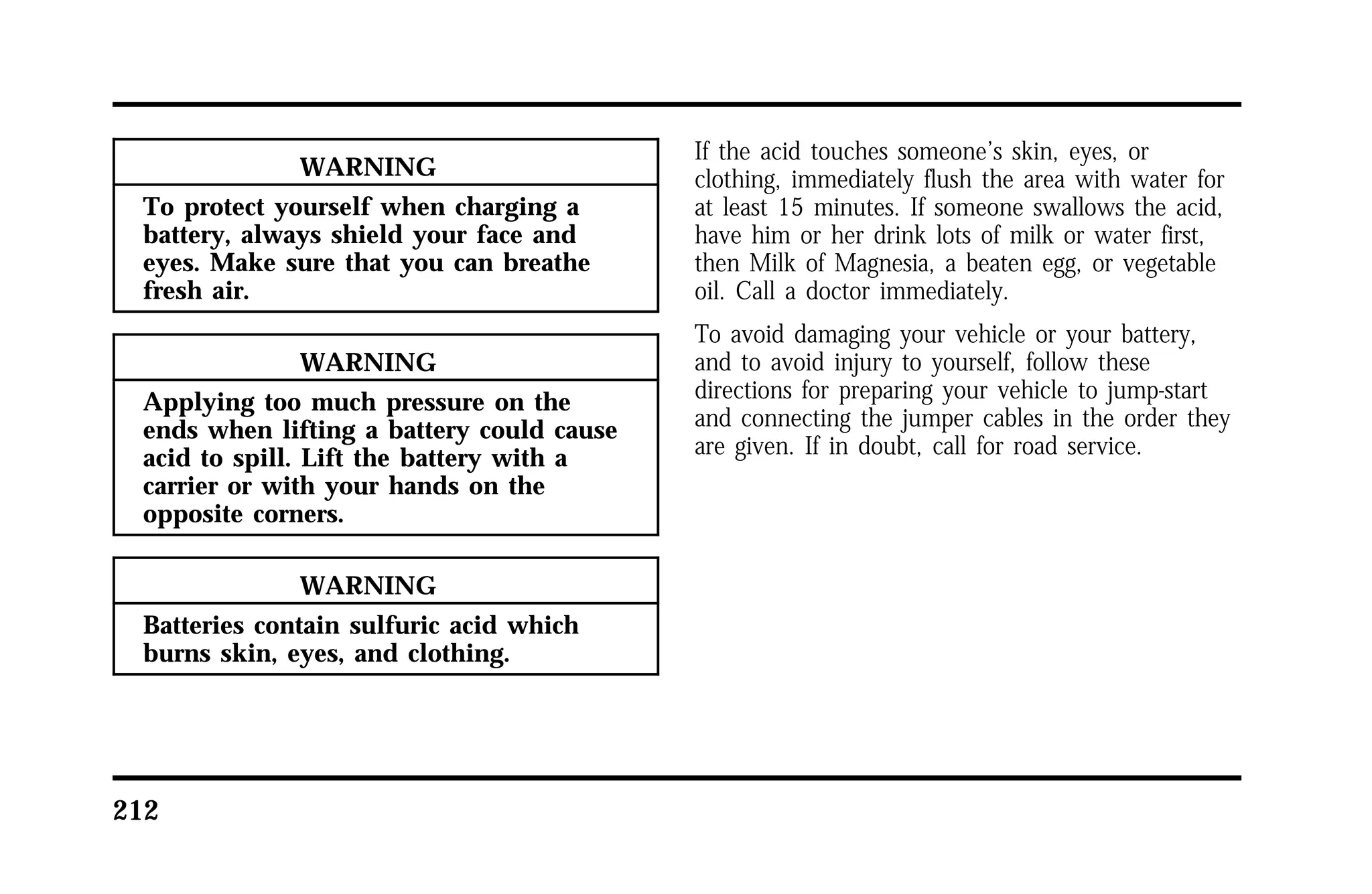 212 
WARNING 
To protect yourself when charging a 
battery, always shield your face and 
eyes. Make sure that you can breathe 
fresh air. 
WARNING 
Applying too much pressure on the 
ends when lifting a battery could cause 
acid to spill. Lift the battery with a 
carrier or with your hands on the 
opposite corners. 
WARNING 
Batteries contain sulfuric acid which 
burns skin, eyes, and clothing. 
If the acid touches someone’s skin, eyes, or 
clothing, immediately flush the area with water for 
at least 15 minutes. If someone swallows the acid, 
have him or her drink lots of milk or water first, 
then Milk of Magnesia, a beaten egg, or vegetable 
oil. Call a doctor immediately. 
To avoid damaging your vehicle or your battery, 
and to avoid injury to yourself, follow these 
directions for preparing your vehicle to jump-start 
and connecting the jumper cables in the order they 
are given. If in doubt, call for road service. 
 