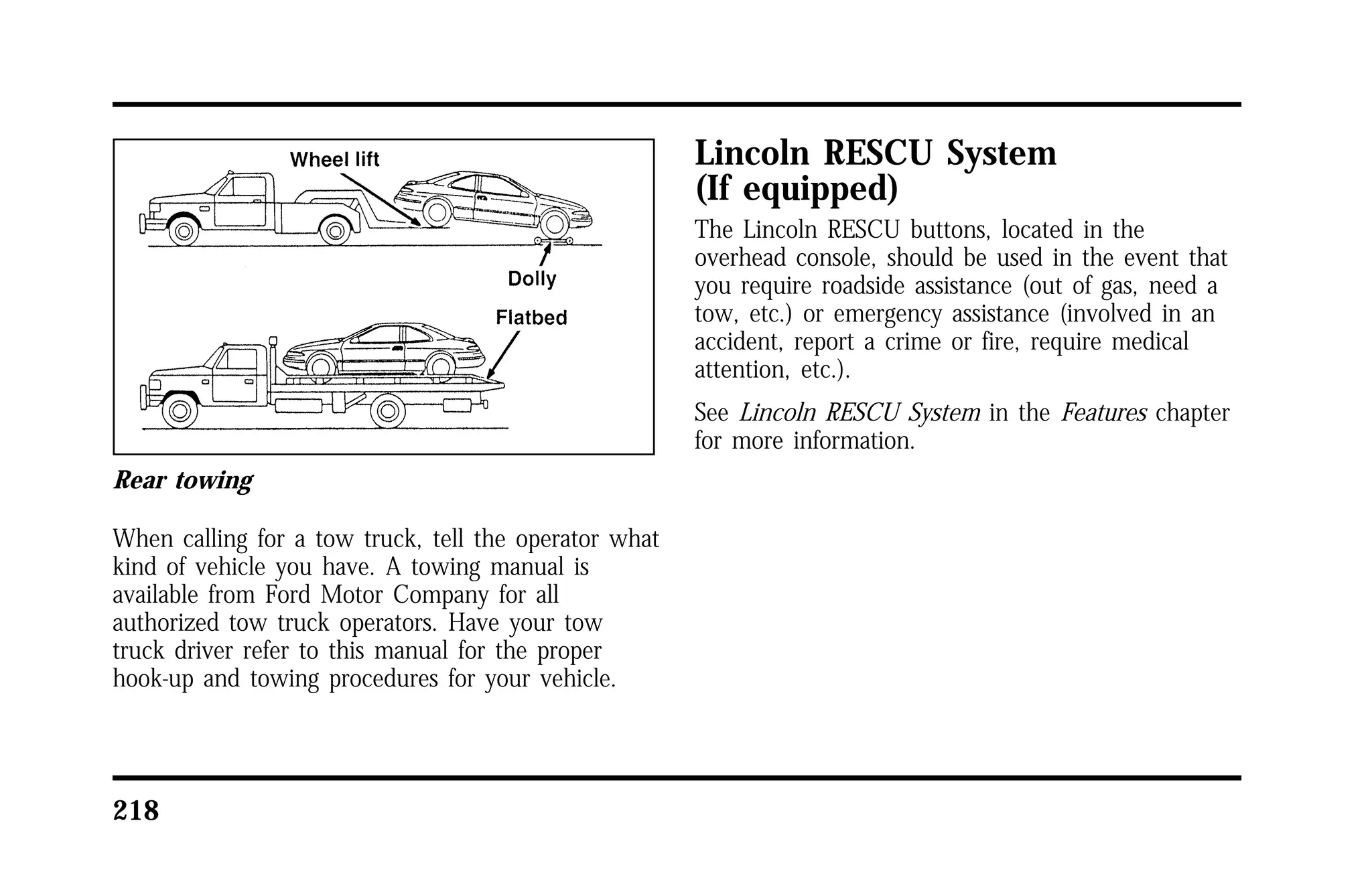 Rear towing 
When calling for a tow truck, tell the operator what 
kind of vehicle you have. A towing manual is 
available from Ford Motor Company for all 
authorized tow truck operators. Have your tow 
truck driver refer to this manual for the proper 
hook-up and towing procedures for your vehicle. 
218 
Lincoln RESCU System 
(If equipped) 
The Lincoln RESCU buttons, located in the 
overhead console, should be used in the event that 
you require roadside assistance (out of gas, need a 
tow, etc.) or emergency assistance (involved in an 
accident, report a crime or fire, require medical 
attention, etc.). 
See Lincoln RESCU System in the Features chapter 
for more information. 
 