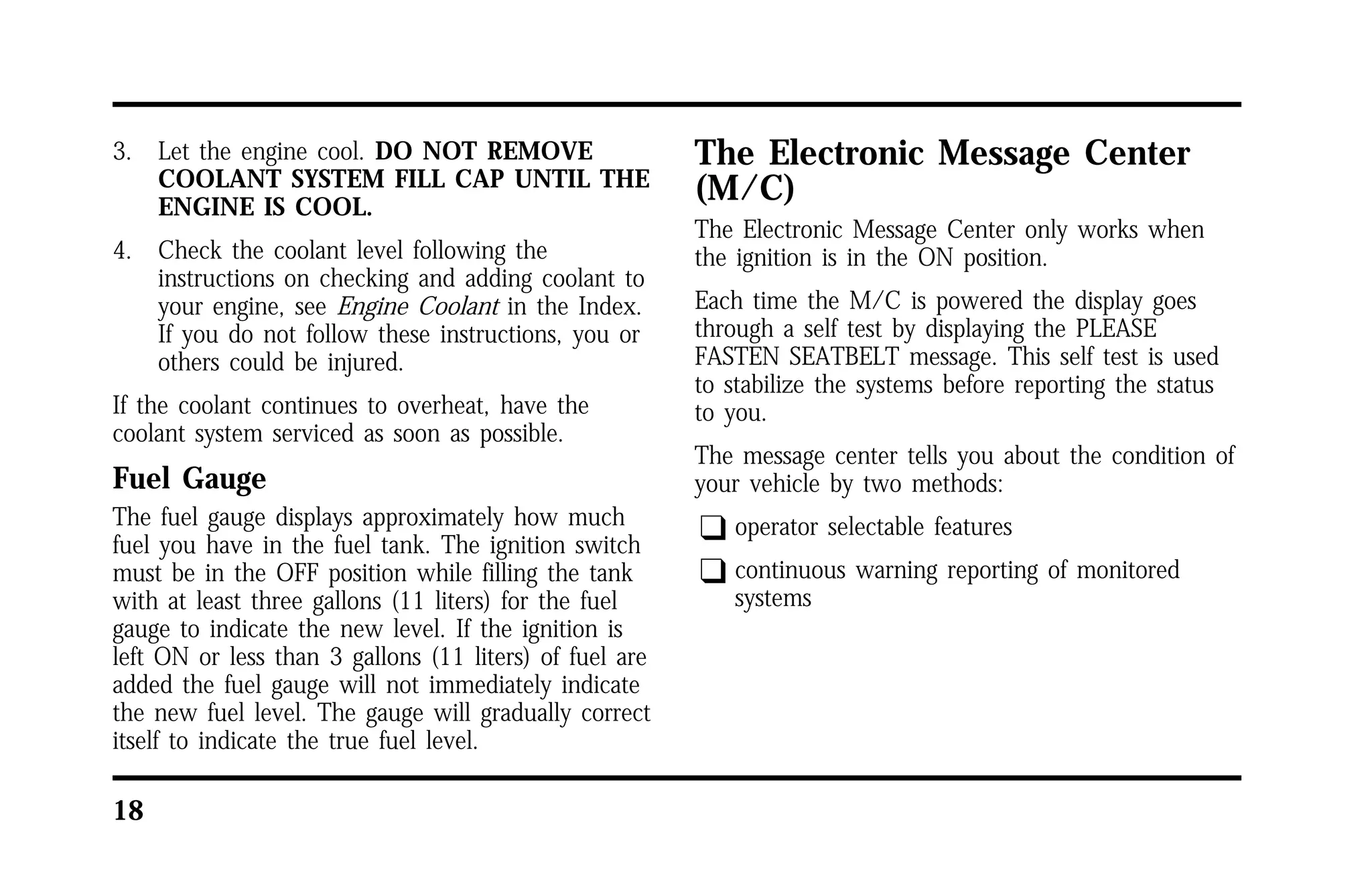 3. Let the engine cool. DO NOT REMOVE 
18 
COOLANT SYSTEM FILL CAP UNTIL THE 
ENGINE IS COOL. 
4. Check the coolant level following the 
instructions on checking and adding coolant to 
your engine, see Engine Coolant in the Index. 
If you do not follow these instructions, you or 
others could be injured. 
If the coolant continues to overheat, have the 
coolant system serviced as soon as possible. 
Fuel Gauge 
The fuel gauge displays approximately how much 
fuel you have in the fuel tank. The ignition switch 
must be in the OFF position while filling the tank 
with at least three gallons (11 liters) for the fuel 
gauge to indicate the new level. If the ignition is 
left ON or less than 3 gallons (11 liters) of fuel are 
added the fuel gauge will not immediately indicate 
the new fuel level. The gauge will gradually correct 
itself to indicate the true fuel level. 
The Electronic Message Center 
(M/C) 
The Electronic Message Center only works when 
the ignition is in the ON position. 
Each time the M/C is powered the display goes 
through a self test by displaying the PLEASE 
FASTEN SEATBELT message. This self test is used 
to stabilize the systems before reporting the status 
to you. 
The message center tells you about the condition of 
your vehicle by two methods: 
q operator selectable features 
q continuous warning reporting of monitored 
systems 
 