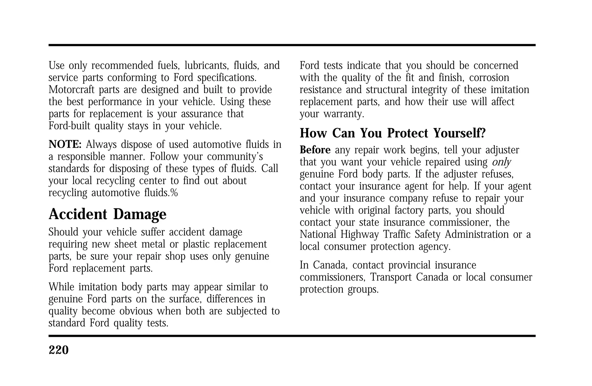 Use only recommended fuels, lubricants, fluids, and 
service parts conforming to Ford specifications. 
Motorcraft parts are designed and built to provide 
the best performance in your vehicle. Using these 
parts for replacement is your assurance that 
Ford-built quality stays in your vehicle. 
NOTE: Always dispose of used automotive fluids in 
a responsible manner. Follow your community’s 
standards for disposing of these types of fluids. Call 
your local recycling center to find out about 
recycling automotive fluids.% 
Accident Damage 
Should your vehicle suffer accident damage 
requiring new sheet metal or plastic replacement 
parts, be sure your repair shop uses only genuine 
Ford replacement parts. 
While imitation body parts may appear similar to 
genuine Ford parts on the surface, differences in 
quality become obvious when both are subjected to 
standard Ford quality tests. 
220 
Ford tests indicate that you should be concerned 
with the quality of the fit and finish, corrosion 
resistance and structural integrity of these imitation 
replacement parts, and how their use will affect 
your warranty. 
How Can You Protect Yourself? 
Before any repair work begins, tell your adjuster 
that you want your vehicle repaired using only 
genuine Ford body parts. If the adjuster refuses, 
contact your insurance agent for help. If your agent 
and your insurance company refuse to repair your 
vehicle with original factory parts, you should 
contact your state insurance commissioner, the 
National Highway Traffic Safety Administration or a 
local consumer protection agency. 
In Canada, contact provincial insurance 
commissioners, Transport Canada or local consumer 
protection groups. 
 