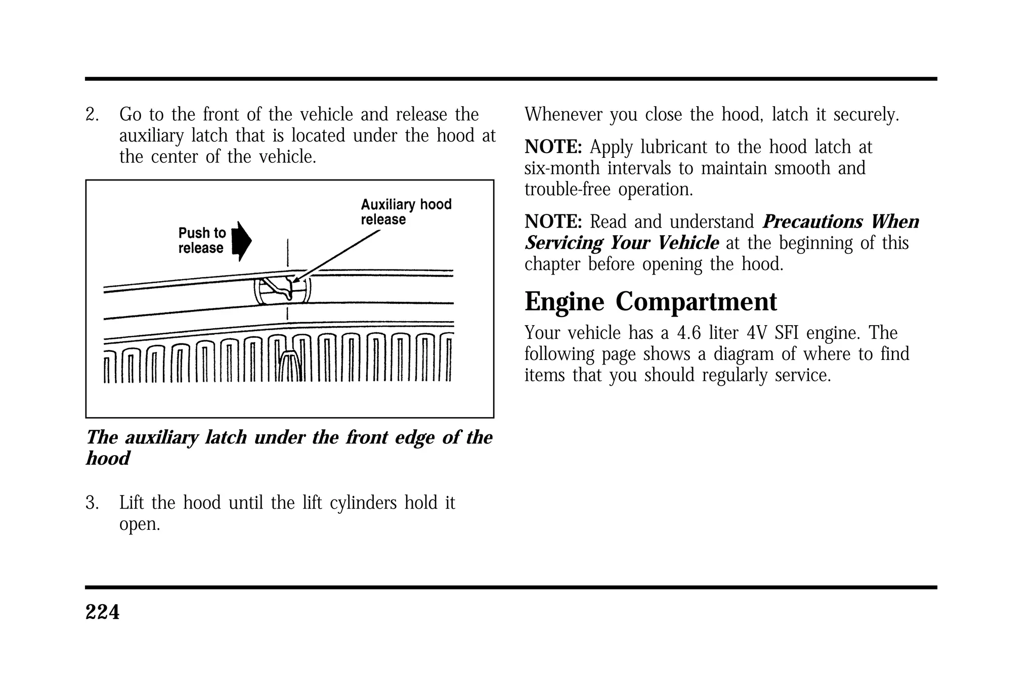 2. Go to the front of the vehicle and release the 
auxiliary latch that is located under the hood at 
the center of the vehicle. 
The auxiliary latch under the front edge of the 
hood 
3. Lift the hood until the lift cylinders hold it 
open. 
224 
Whenever you close the hood, latch it securely. 
NOTE: Apply lubricant to the hood latch at 
six-month intervals to maintain smooth and 
trouble-free operation. 
NOTE: Read and understand Precautions When 
Servicing Your Vehicle at the beginning of this 
chapter before opening the hood. 
Engine Compartment 
Your vehicle has a 4.6 liter 4V SFI engine. The 
following page shows a diagram of where to find 
items that you should regularly service. 
 