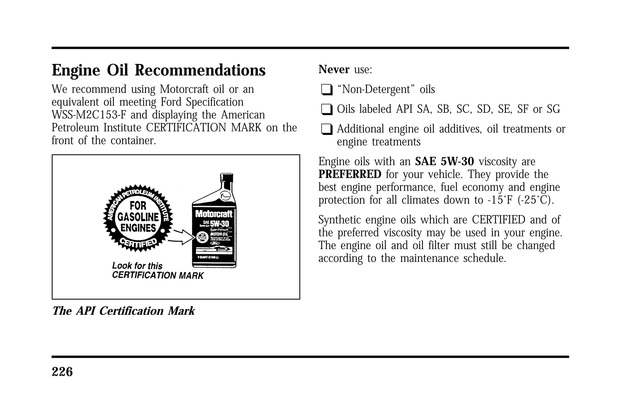 Engine Oil Recommendations 
We recommend using Motorcraft oil or an 
equivalent oil meeting Ford Specification 
WSS-M2C153-F and displaying the American 
Petroleum Institute CERTIFICATION MARK on the 
front of the container. 
The API Certification Mark 
226 
Never use: 
q “Non-Detergent” oils 
q Oils labeled API SA, SB, SC, SD, SE, SF or SG 
q Additional engine oil additives, oil treatments or 
engine treatments 
Engine oils with an SAE 5W-30 viscosity are 
PREFERRED for your vehicle. They provide the 
best engine performance, fuel economy and engine 
protection for all climates down to -15°F (-25°C). 
Synthetic engine oils which are CERTIFIED and of 
the preferred viscosity may be used in your engine. 
The engine oil and oil filter must still be changed 
according to the maintenance schedule. 
 
