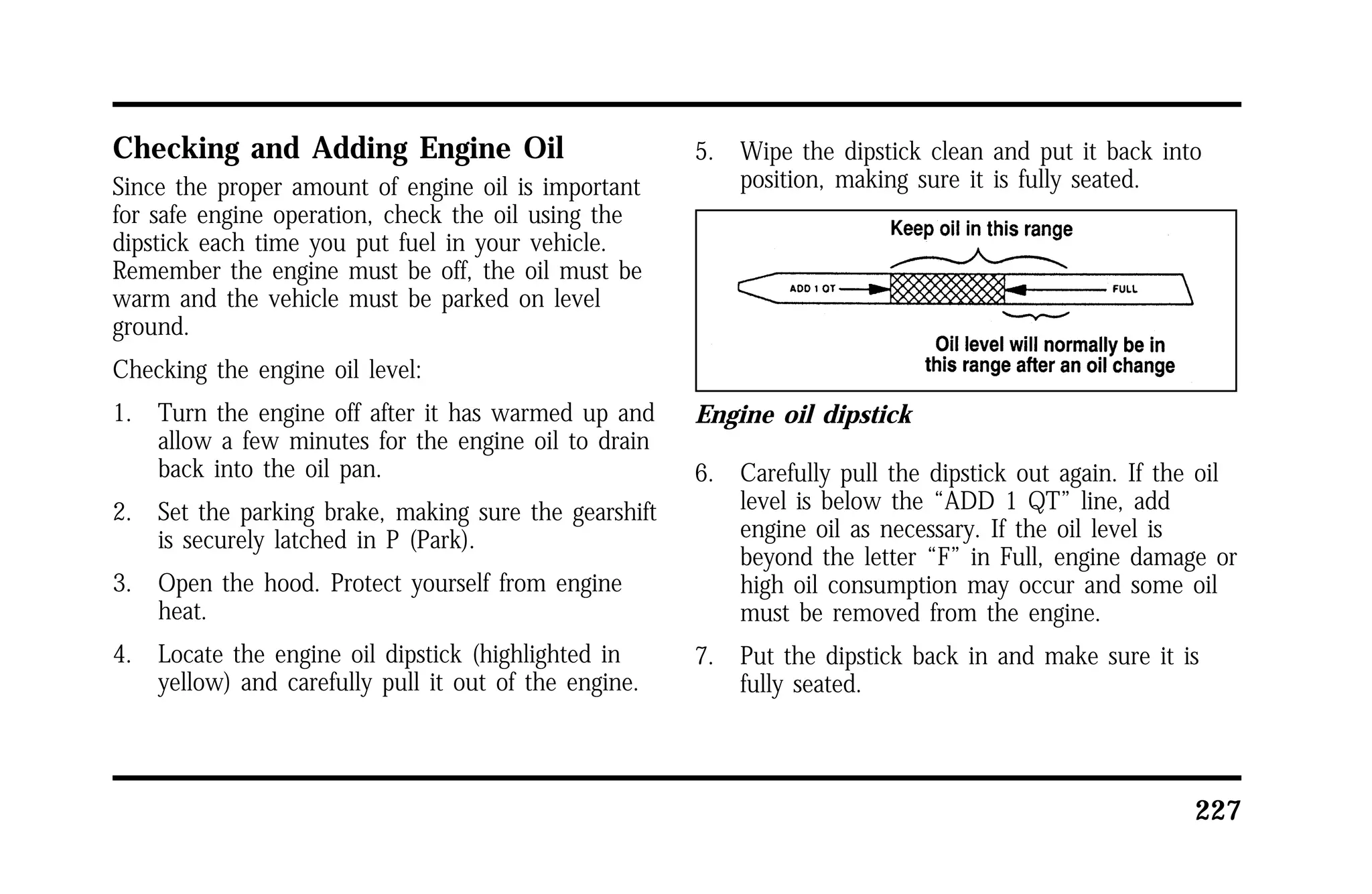 227 
Checking and Adding Engine Oil 
Since the proper amount of engine oil is important 
for safe engine operation, check the oil using the 
dipstick each time you put fuel in your vehicle. 
Remember the engine must be off, the oil must be 
warm and the vehicle must be parked on level 
ground. 
Checking the engine oil level: 
1. Turn the engine off after it has warmed up and 
allow a few minutes for the engine oil to drain 
back into the oil pan. 
2. Set the parking brake, making sure the gearshift 
is securely latched in P (Park). 
3. Open the hood. Protect yourself from engine 
heat. 
4. Locate the engine oil dipstick (highlighted in 
yellow) and carefully pull it out of the engine. 
5. Wipe the dipstick clean and put it back into 
position, making sure it is fully seated. 
Engine oil dipstick 
6. Carefully pull the dipstick out again. If the oil 
level is below the “ADD 1 QT” line, add 
engine oil as necessary. If the oil level is 
beyond the letter “F” in Full, engine damage or 
high oil consumption may occur and some oil 
must be removed from the engine. 
7. Put the dipstick back in and make sure it is 
fully seated. 
 